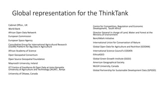 Global representation for the ThinkTank
Cabinet Office , UK
World Bank
African Open Data Network
European Commission
European Space Agency
Consultative Group for International Agricultural Research
(CGIAR) Platform for Big Data in Agriculture
African Academy of Science
Open Geospatial Consortium
Open Source Geospatial Foundation
Maynooth University, Ireland
ICT Centre of Excellence & Open Data at Jomo Kenyatta
University of Agriculture and Technology (JKUAT) , Kenya
University of Ottawa, Canada
Centre for Competition, Regulation and Economic
Development, South Africa
Director General in charge of Land, Water and Forest at the
Ministry of Environment
BenchMark Initiative
International Union for Conservation of Nature
Global Open Data for Agriculture and Nutrition (GODAN)
International Science Council’s CODATA
EthicalGEO
Global Green Growth Institute (GGGI)
American Geographical Society
McGill University, Canada
Global Partnership for Sustainable Development Data (GPSDD)
 