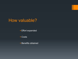 How valuable?
 Effort expended
 Costs
 Benefits obtained
 