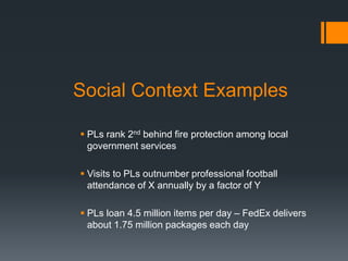 Social Context Examples
 PLs rank 2nd behind fire protection among local
government services
 Visits to PLs outnumber professional football
attendance of X annually by a factor of Y
 PLs loan 4.5 million items per day – FedEx delivers
about 1.75 million packages each day
 