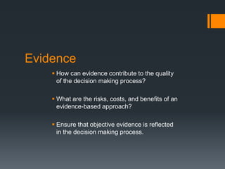 Evidence
 How can evidence contribute to the quality
of the decision making process?
 What are the risks, costs, and benefits of an
evidence-based approach?
 Ensure that objective evidence is reflected
in the decision making process.
 
