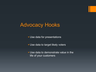 Advocacy Hooks
 Use data for presentations
 Use data to target likely voters
 Use data to demonstrate value in the
life of your customers
 