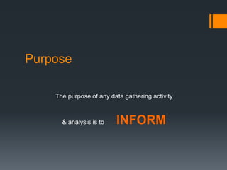 Purpose
The purpose of any data gathering activity
& analysis is to INFORM
 