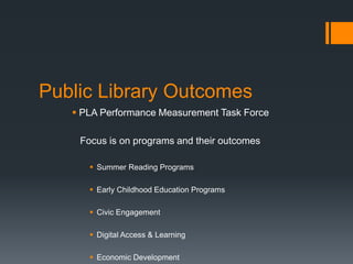 Public Library Outcomes
 PLA Performance Measurement Task Force
Focus is on programs and their outcomes
 Summer Reading Programs
 Early Childhood Education Programs
 Civic Engagement
 Digital Access & Learning
 Economic Development
 