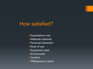How satisfied?
 Expectations met
 Materials obtained
 Personal interaction
 Ease of use
 Equipment used
 Environment
 Comfort
 Willingness to return
 