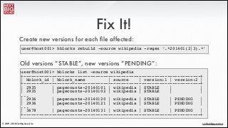 ®
eric@nextbigsound.com© 2009 - 2014 Next Big Sound, Inc.
Fix It!
Create new versions for each ﬁle affected:
user@host001> hblocks rebuild -source wikipedia -regex ‘.*201401(2|3).*’
Old versions “STABLE”, new versions “PENDING”:
user@host001> hblocks list -source wikipedia !
+---------------------------------------------------------------------+!
| hblock_id | hblock_name | source | version:1 | version:2 |!
+---------------------------------------------------------------------+!
| 2935 | pagecounts-20140101 | wikipedia | STABLE | |!
| 2935 | pagecounts-20140102 | wikipedia | STABLE | |!
...!
| 2936 | pagecounts-20140120 | wikipedia | STABLE | PENDING |!
| 2936 | pagecounts-20140121 | wikipedia | STABLE | PENDING |!
...!
| 3678 | pagecounts-20140131 | wikipedia | STABLE | PENDING |!
+---------------------------------------------------------------------+
 