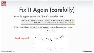 ®
eric@nextbigsound.com© 2009 - 2014 Next Big Sound, Inc.
Fix It Again (carefully)
user@host001> hblocks rebuild -source wikipedia !
! ! ! ! -regex ‘.*201401(2|3).*’ -state ‘beta’
Rebuild aggregations in ‘beta’ state this time:
hblocks aggregateAfter another only developers see:
Looks good!
 