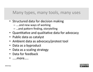 2010	
  Data	
  
Many	
  types,	
  many	
  tools,	
  many	
  uses	
  
•  Structured	
  data	
  for	
  decision	
  making	
  
–  ….and	
  new	
  ways	
  of	
  working	
  
–  …and	
  paGern	
  ﬁnding,	
  storytelling	
  
•  QuanItaIve	
  and	
  qualitaIve	
  data	
  for	
  advocacy	
  
•  Public	
  data	
  as	
  catalyst	
  
•  Ambient	
  data	
  as	
  advocacy/protest	
  tool	
  
•  Data	
  as	
  a	
  byproduct	
  
•  Data	
  as	
  a	
  scaling	
  strategy	
  
•  Data	
  for	
  feedback	
  
•  …..more…..	
  
 