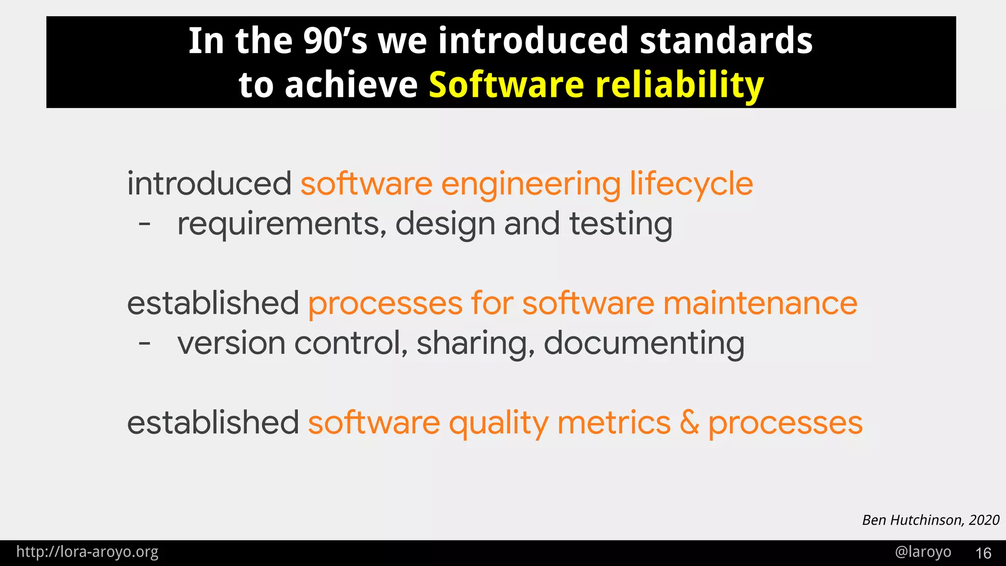 http://lora-aroyo.org @laroyo 16
In the 90’s we introduced standards
to achieve Software reliability
introduced software engineering lifecycle
- requirements, design and testing
established processes for software maintenance
- version control, sharing, documenting
established software quality metrics & processes
Ben Hutchinson, 2020
 