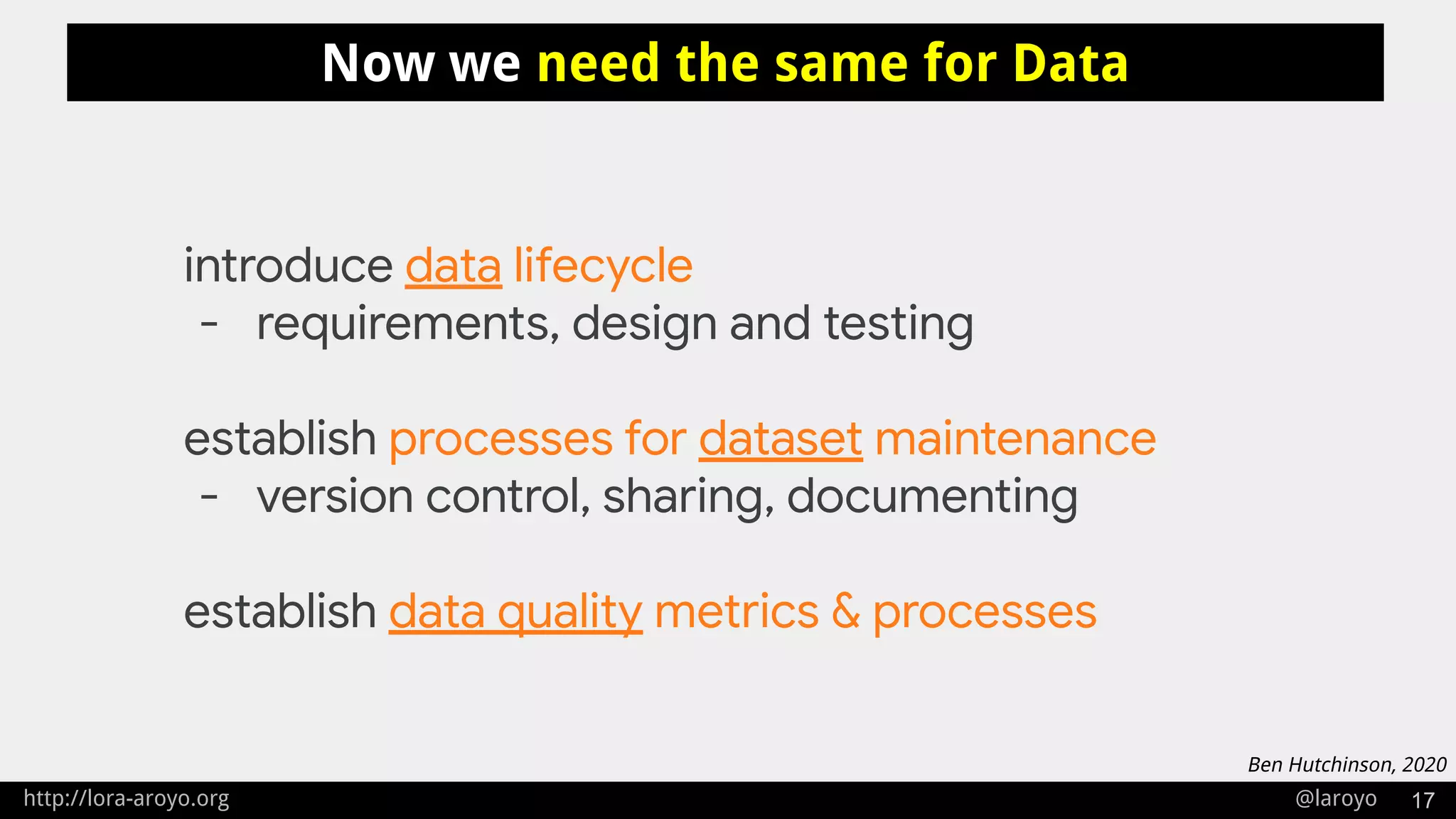 http://lora-aroyo.org @laroyo 17
Now we need the same for Data
introduce data lifecycle
- requirements, design and testing
establish processes for dataset maintenance
- version control, sharing, documenting
establish data quality metrics & processes
Ben Hutchinson, 2020
 