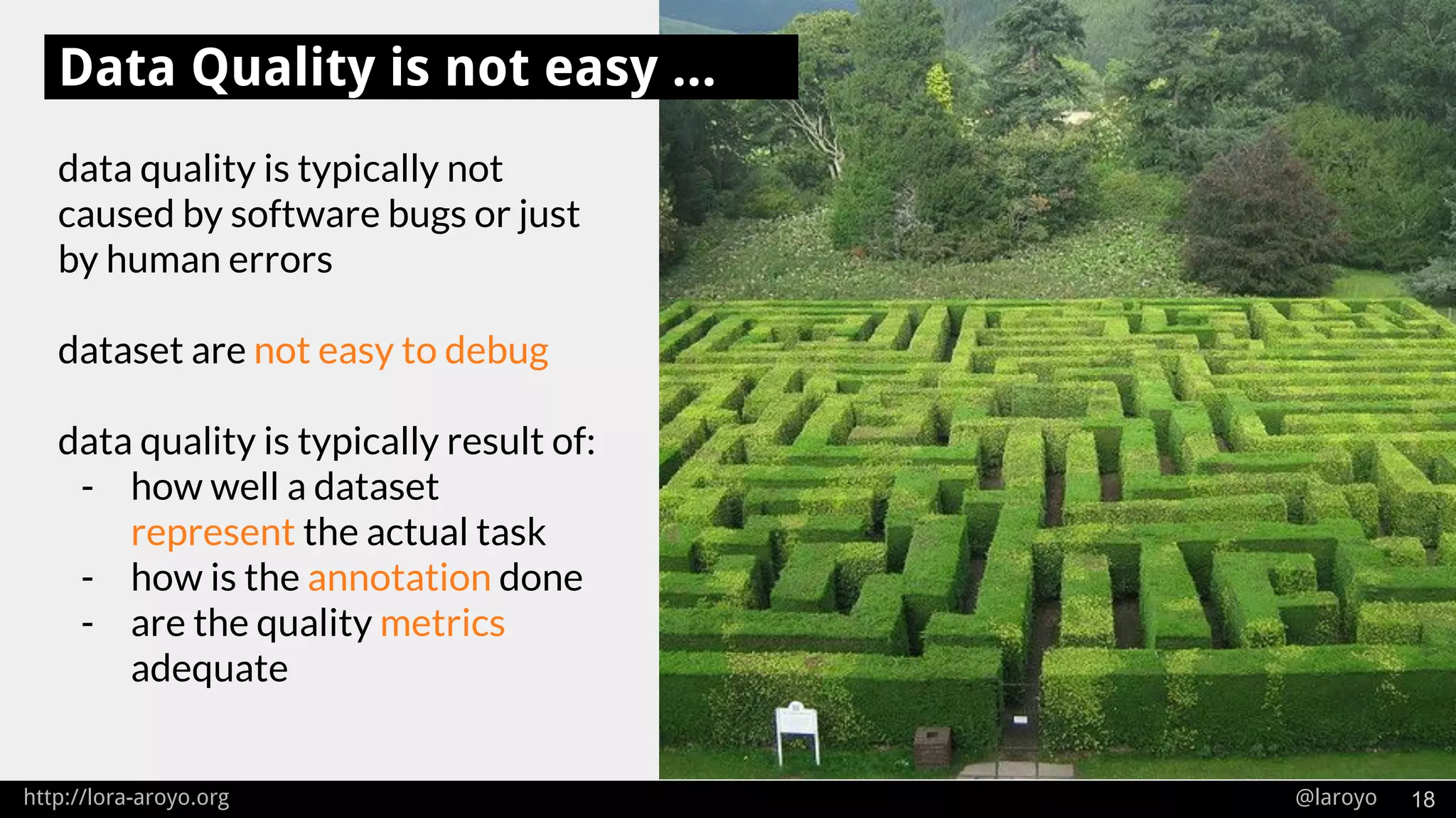 http://lora-aroyo.org @laroyo 18
data quality is typically not
caused by software bugs or just
by human errors
dataset are not easy to debug
data quality is typically result of:
- how well a dataset
represent the actual task
- how is the annotation done
- are the quality metrics
adequate
Data Quality is not easy ...
 