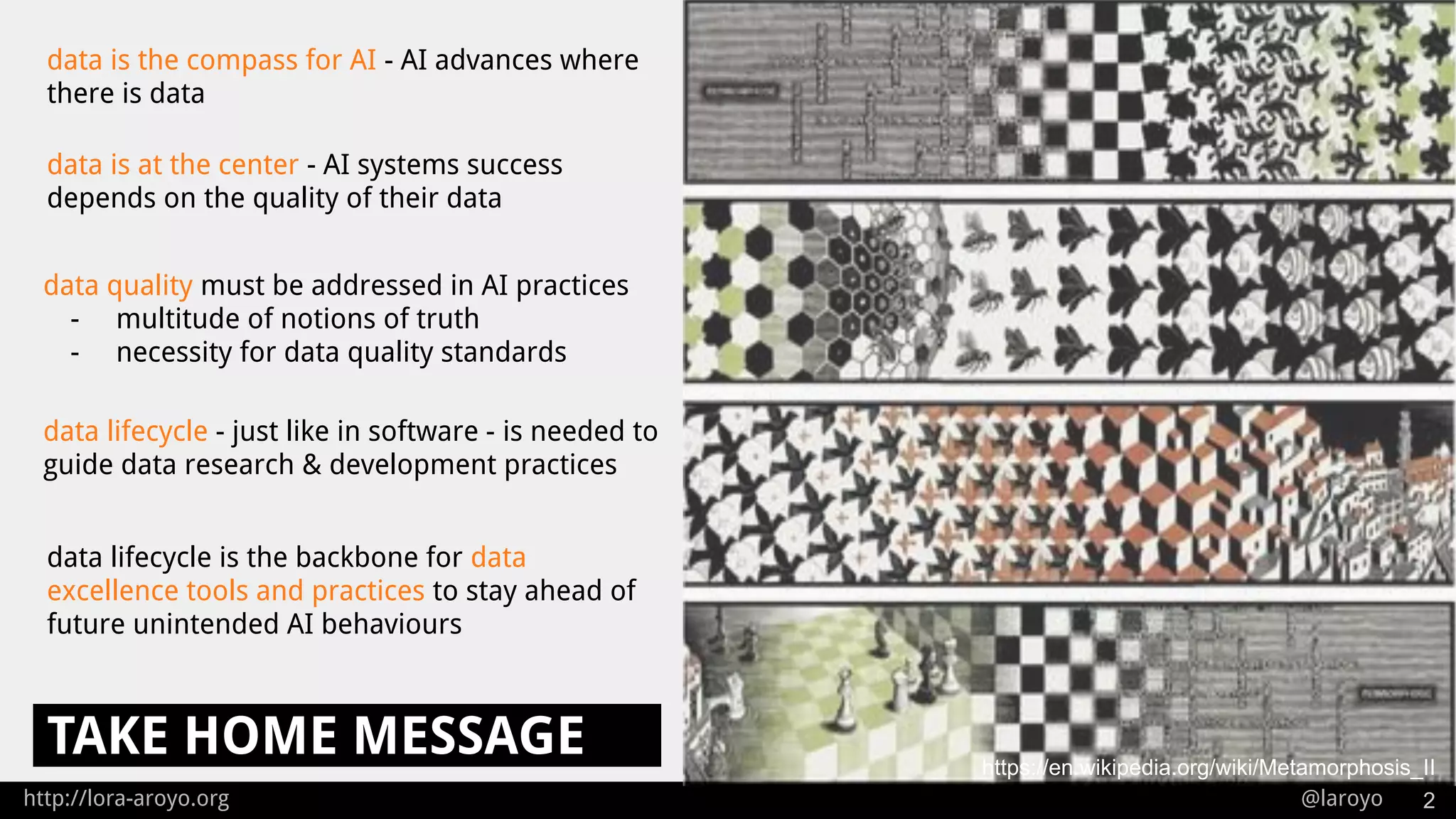 http://lora-aroyo.org @laroyo
TAKE HOME MESSAGE
2
data lifecycle - just like in software - is needed to
guide data research & development practices
data is the compass for AI - AI advances where
there is data
data is at the center - AI systems success
depends on the quality of their data
https://en.wikipedia.org/wiki/Metamorphosis_II
data quality must be addressed in AI practices
- multitude of notions of truth
- necessity for data quality standards
data lifecycle is the backbone for data
excellence tools and practices to stay ahead of
future unintended AI behaviours
 