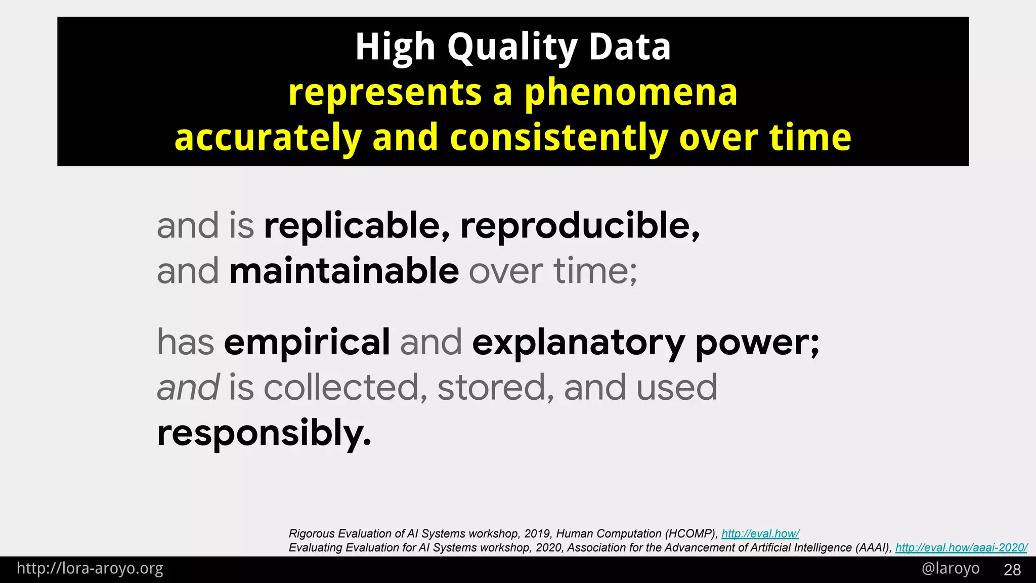 http://lora-aroyo.org @laroyo 28
High Quality Data
represents a phenomena
accurately and consistently over time
and is replicable, reproducible,
and maintainable over time;
has empirical and explanatory power;
and is collected, stored, and used
responsibly.
Rigorous Evaluation of AI Systems workshop, 2019, Human Computation (HCOMP), http://eval.how/
Evaluating Evaluation for AI Systems workshop, 2020, Association for the Advancement of Artificial Intelligence (AAAI), http://eval.how/aaai-2020/
 