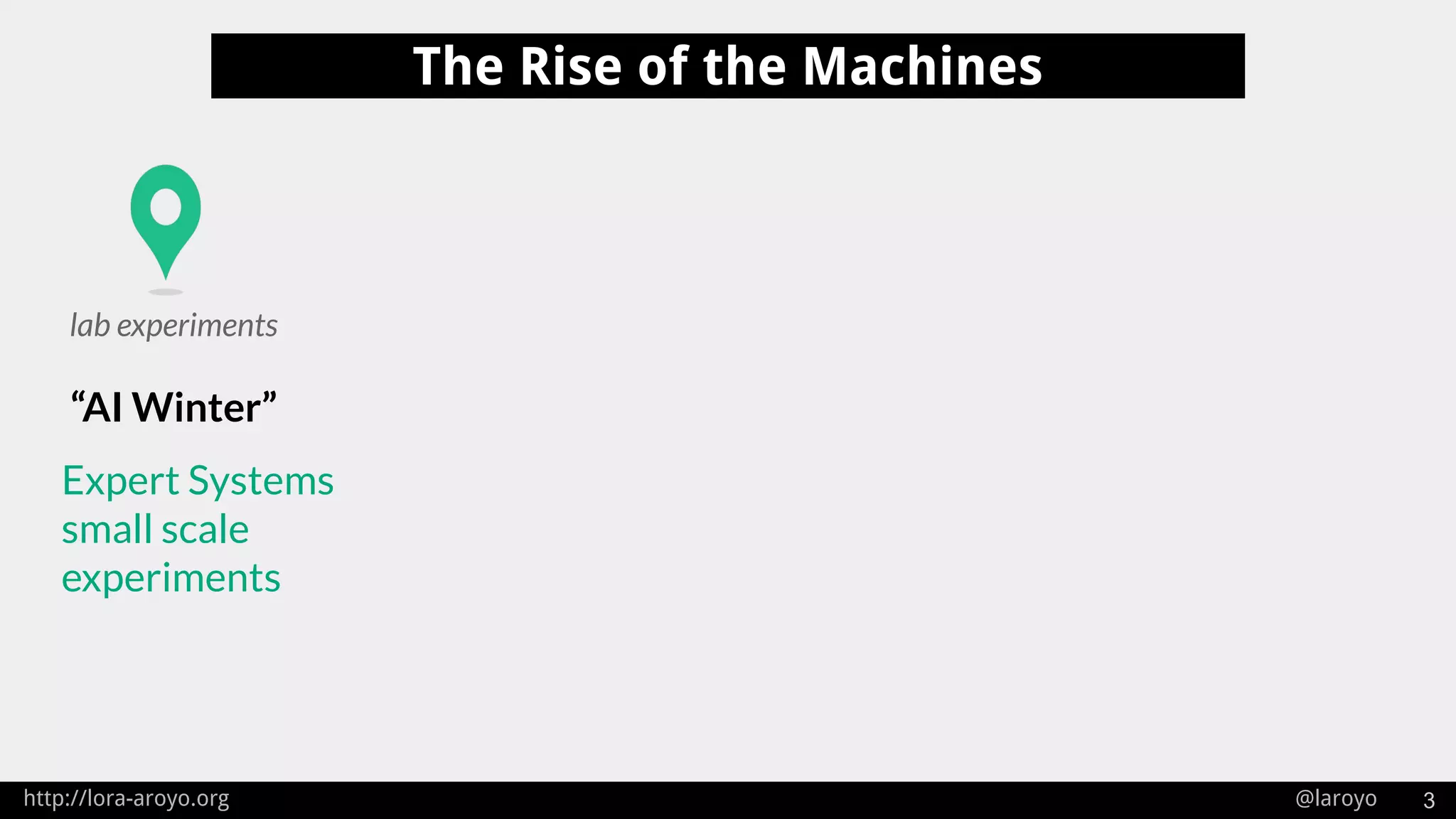 http://lora-aroyo.org @laroyo 3
The Rise of the Machines
“AI Winter”
lab experiments
Expert Systems
small scale
experiments
 