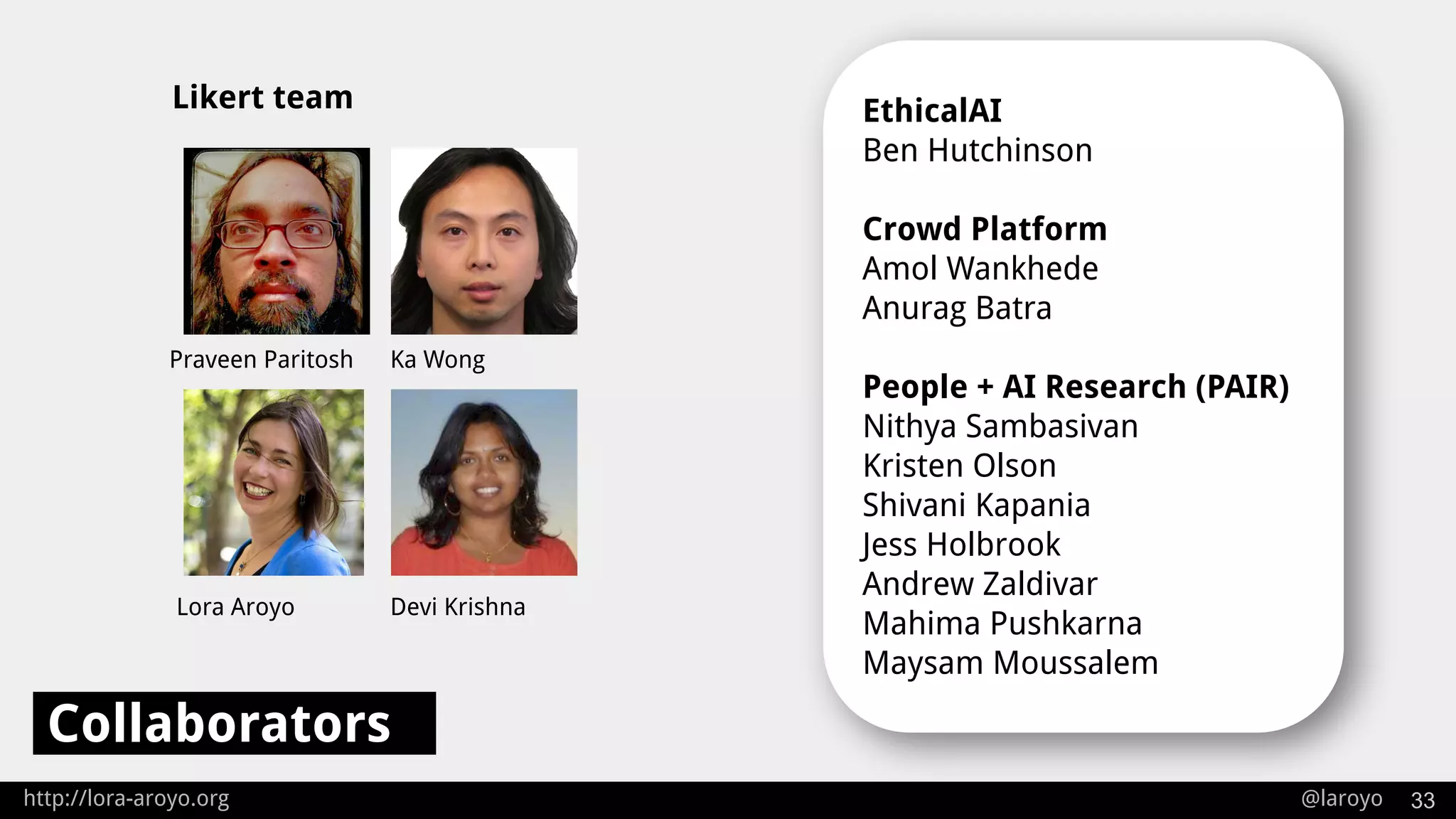 http://lora-aroyo.org @laroyo 33
Collaborators
EthicalAI
Ben Hutchinson
Crowd Platform
Amol Wankhede
Anurag Batra
People + AI Research (PAIR)
Nithya Sambasivan
Kristen Olson
Shivani Kapania
Jess Holbrook
Andrew Zaldivar
Mahima Pushkarna
Maysam Moussalem
Praveen Paritosh Ka Wong
Lora Aroyo Devi Krishna
Likert team
 