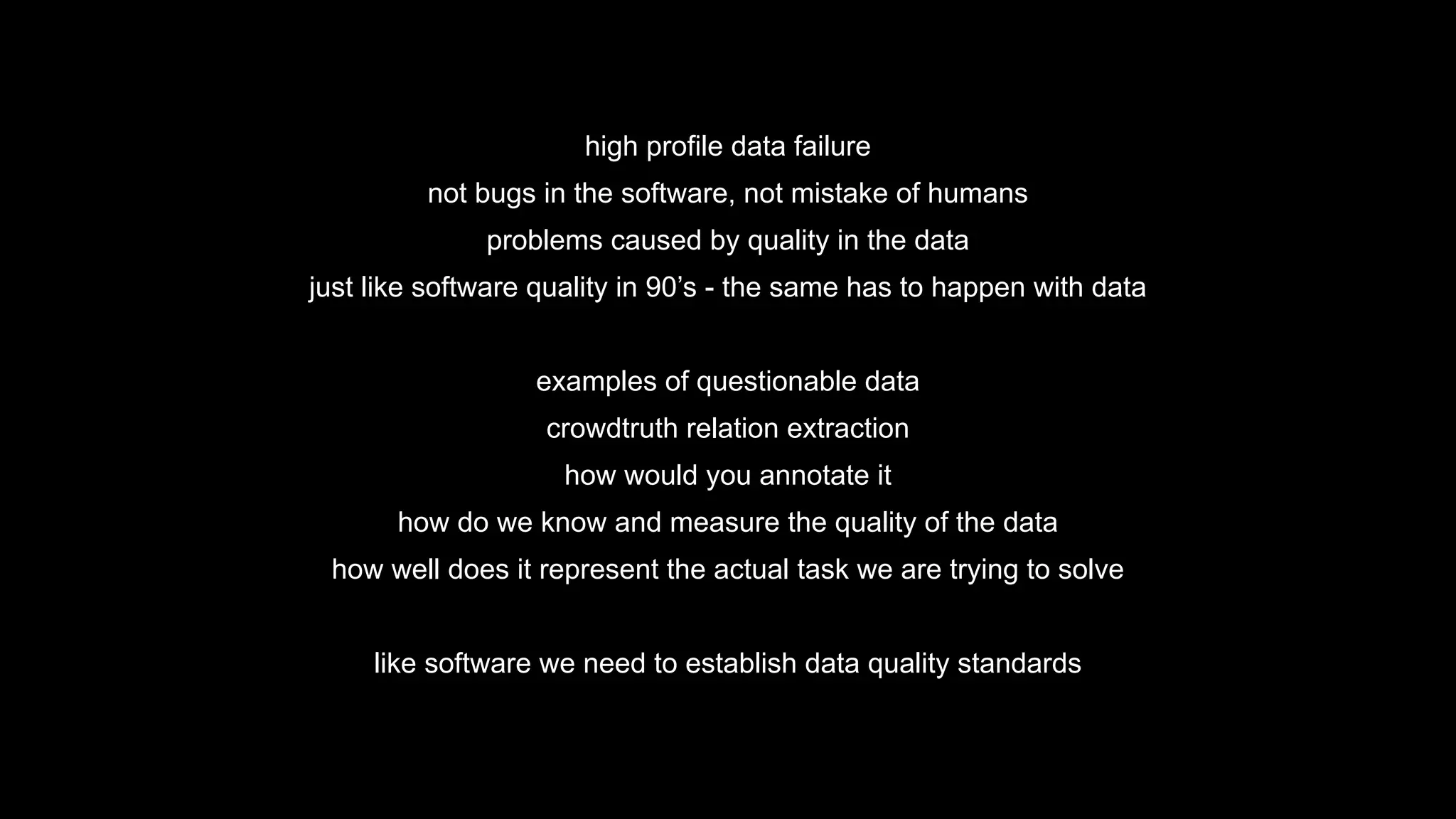 high profile data failure
not bugs in the software, not mistake of humans
problems caused by quality in the data
just like software quality in 90’s - the same has to happen with data
examples of questionable data
crowdtruth relation extraction
how would you annotate it
how do we know and measure the quality of the data
how well does it represent the actual task we are trying to solve
like software we need to establish data quality standards
 