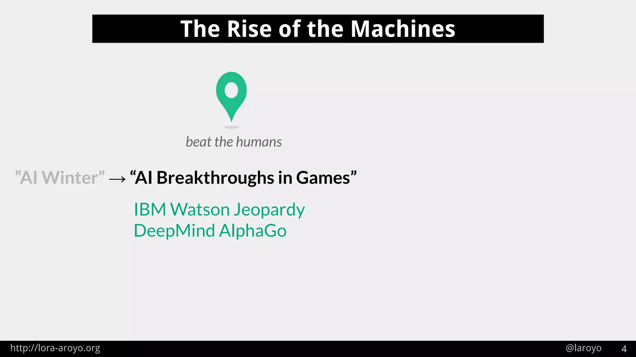 http://lora-aroyo.org @laroyo 4
The Rise of the Machines
“AI Winter” → “AI Breakthroughs in Games”
IBM Watson Jeopardy
DeepMind AlphaGo
beat the humans
 