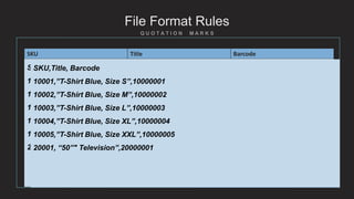 File Format Rules
SKU Title Barcode
100001 T-Shirt Blue, Size S 40063800001
100002 T-Shirt Blue, Size M 40063800002
100003 T-Shirt Blue, Size L 40063800003
100004 T-Shirt Blue, Size XL 40063800004
100005 T-Shirt Blue, Size XXL 40063800005
200001 50” Television 10027500001
SKU,Title, Barcode
10001,T-Shirt Blue, Size S,10000001
10002,T-Shirt Blue, Size M,10000002
10003,T-Shirt Blue, Size L,10000003
10004,T-Shirt Blue, Size XL,10000004
10005,T-Shirt Blue, Size XXL,10000005
20001, 50" Television,20000001
SKU,Title, Barcode
10001,”T-Shirt Blue, Size S”,10000001
10002,”T-Shirt Blue, Size M”,10000002
10003,”T-Shirt Blue, Size L”,10000003
10004,”T-Shirt Blue, Size XL”,10000004
10005,”T-Shirt Blue, Size XXL”,10000005
20001, “50”" Television”,20000001
 