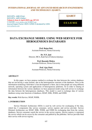 International Journal of Advanced Research in Engineering and Technology (IJARET), ISSN 0976 –
6480(Print), ISSN 0976 – 6499(Online), Volume 6, Issue 4, April (2015), pp. 107-111 © IAEME
107
DATA EXCHANGE MODEL USING WEB SERVICE FOR
HEROGENEOUS DATABASES
Prof. Rajan Datt
Assistant Professor, Nirma University
Dr. N.N. Jani
Director, MCA, Kadi SarvaVishawavidyalaya
Prof. Rasendu Mishra
Assistant Professor, Nirma University
Prof. Ajay Patel
Assistant Professor, Nirma University
ABSTRACT
In this paper, we have purpose method to exchange the data between the various databases
that are not having a same formats, due to the heterogeneous structure of the databases. Now in the
information technology field there is fast development is there, due to that people are using different
network, operating system and applications of heterogeneous platforms. So in order to sharing of
information between the various databases we have purposed model using web service to exchange
the data between the heterogeneous databases. This model is used to exchange data of various
databases using some functions of databases, SOAP, XML, WSDL and UDDI.
Key words: Web Service, SOAP, WSDL
1. INTRODUCTION
Service Oriented Architecture (SOA) is used by web service for exchanging of the data,
which has 3 components like service consumer, service registry and service provider. Service
Oriented Architecture use SOAP, XML, WSDL and UDDI for exchanging data from the various
databases. Service consumer search the service in the service registry. Service registry is registered
the service which can be access by the consumer and publish by the publisher. Service provider bind
their service with service registry.
INTERNATIONAL JOURNAL OF ADVANCED RESEARCH IN ENGINEERING
AND TECHNOLOGY (IJARET)
ISSN 0976 - 6480 (Print)
ISSN 0976 - 6499 (Online)
Volume 6, Issue 4, April (2015), pp. 107-111
© IAEME: www.iaeme.com/ IJARET.asp
Journal Impact Factor (2015): 8.5041 (Calculated by GISI)
www.jifactor.com
IJARET
© I A E M E
 