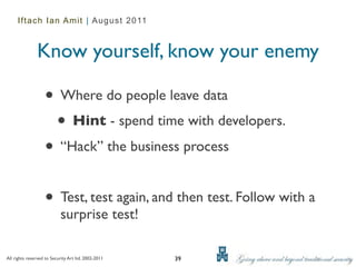 Iftach Ian Amit | August 2011



               Know yourself, know your enemy

                   • Where do people leave data
                    • Hint - spend time with developers.
                   • “Hack” the business process

                   • Test, test again, and then test. Follow with a
                           surprise test!

All rights reserved to Security Art ltd. 2002-2011   39
 