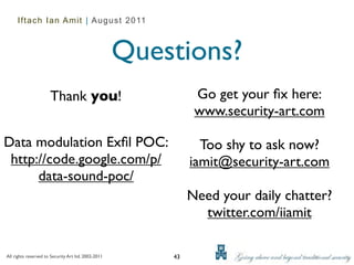 Iftach Ian Amit | August 2011



                                                     Questions?
                      Thank you!                               Go get your ﬁx here:
                                                               www.security-art.com

Data modulation Exﬁl POC:                                       Too shy to ask now?
 http://code.google.com/p/                                    iamit@security-art.com
      data-sound-poc/
                                                              Need your daily chatter?
                                                                twitter.com/iiamit

All rights reserved to Security Art ltd. 2002-2011       43
 