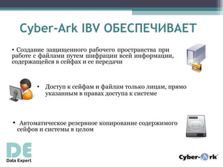 Cyber-Ark IBV ОБЕСПЕЧИВАЕТ
• Создание защищенного рабочего пространства при
работе с файлами путем шифрации всей информации,
содержащейся в сейфах и ее передачи


       • Доступ к сейфам и файлам только лицам, прямо
         указанным в правах доступа к системе



• Автоматическое резервное копирование содержимого
 сейфов и системы в целом
 