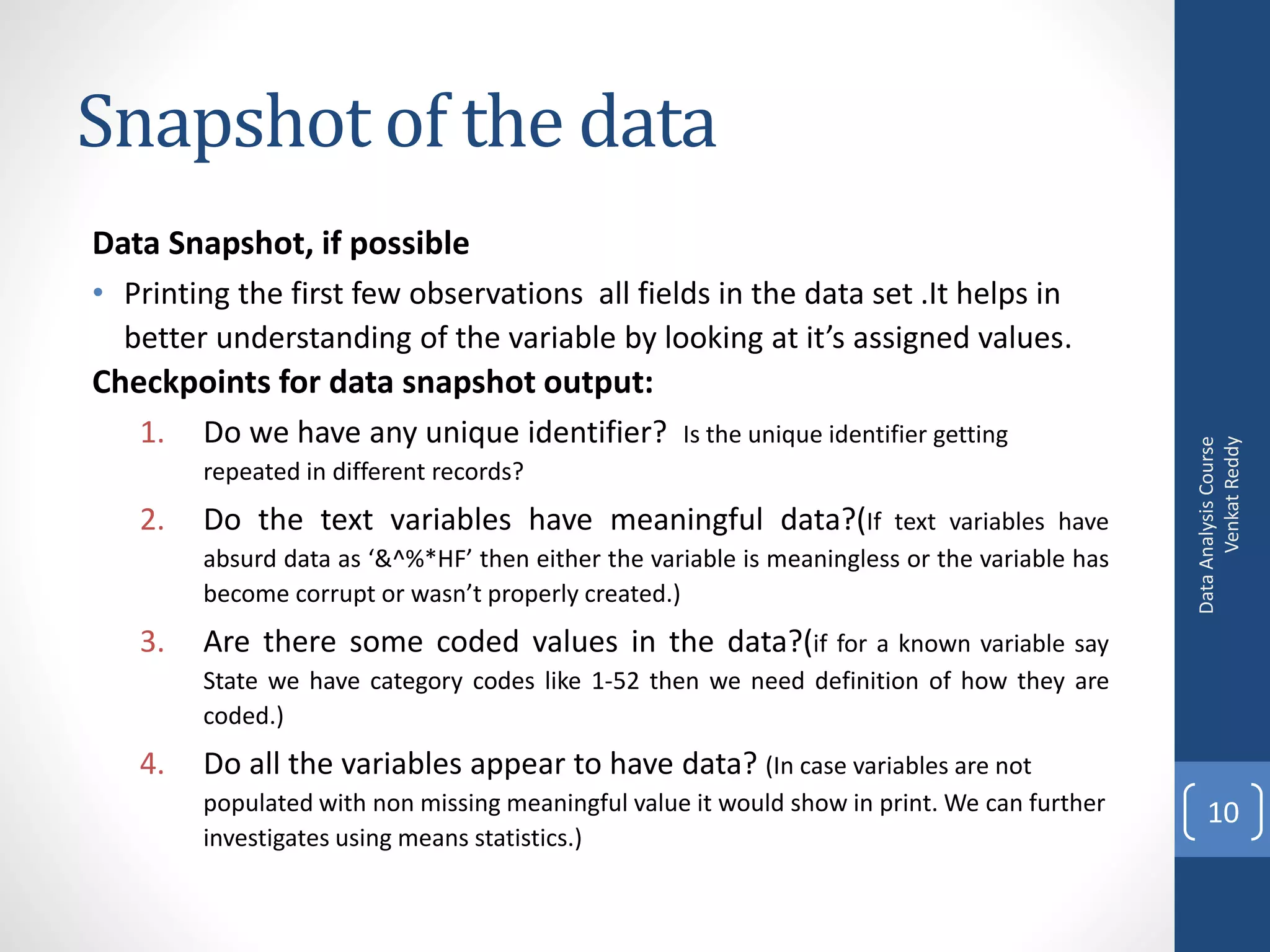 Snapshot of the data
Data Snapshot, if possible
• Printing the first few observations all fields in the data set .It helps in
  better understanding of the variable by looking at it’s assigned values.
Checkpoints for data snapshot output:
   1.   Do we have any unique identifier?          Is the unique identifier getting




                                                                                                    Venkat Reddy
                                                                                              Data Analysis Course
        repeated in different records?
   2.   Do the text variables have meaningful data?(If                text variables have
        absurd data as ‘&^%*HF’ then either the variable is meaningless or the variable has
        become corrupt or wasn’t properly created.)
   3.   Are there some coded values in the data?(if for a known variable say
        State we have category codes like 1-52 then we need definition of how they are
        coded.)
   4.   Do all the variables appear to have data? (In case variables are not
        populated with non missing meaningful value it would show in print. We can further        10
        investigates using means statistics.)
 