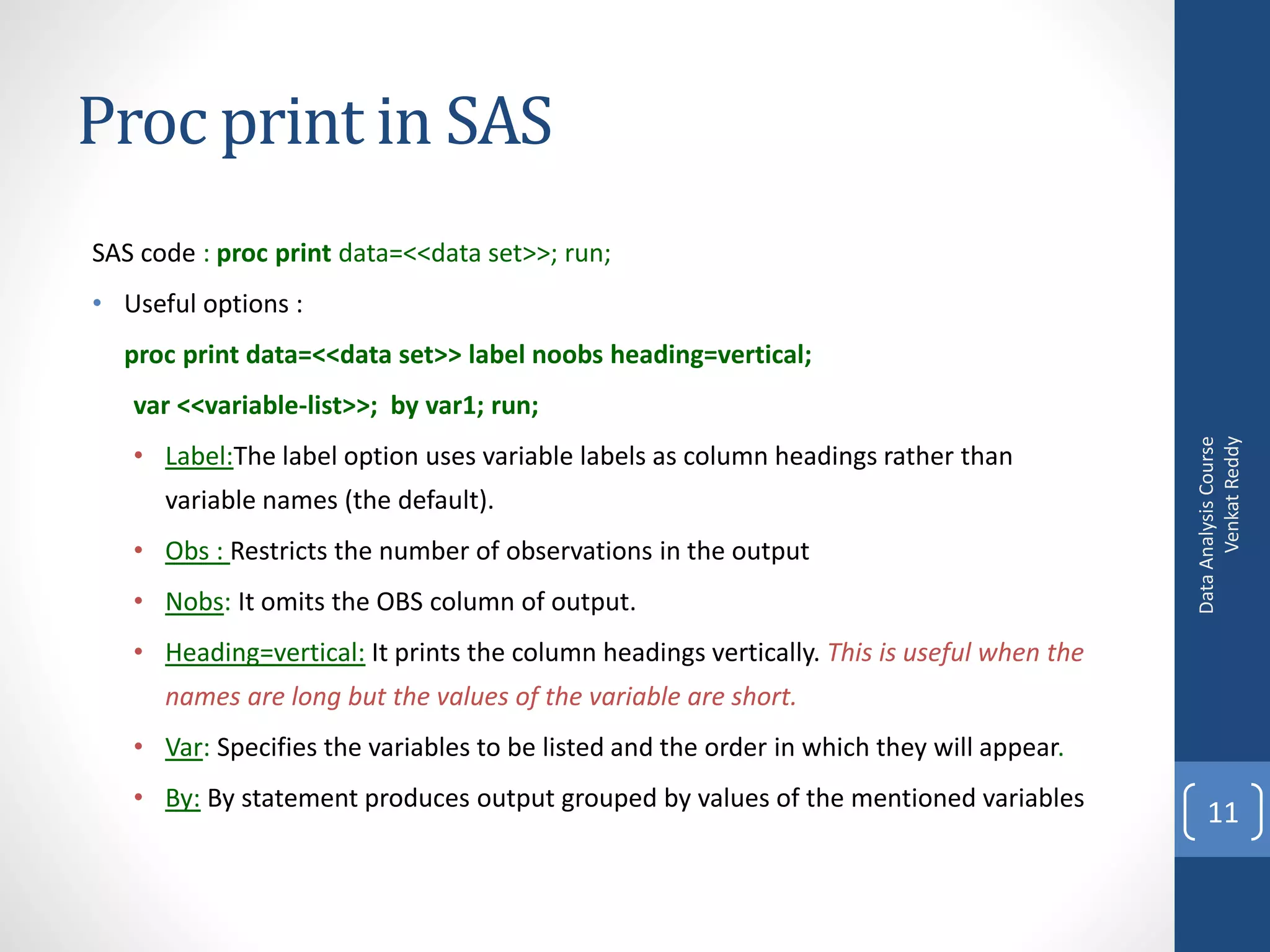 Proc print in SAS
SAS code : proc print data=<<data set>>; run;
• Useful options :
  proc print data=<<data set>> label noobs heading=vertical;
   var <<variable-list>>; by var1; run;




                                                                                                 Venkat Reddy
                                                                                           Data Analysis Course
   • Label:The label option uses variable labels as column headings rather than
      variable names (the default).
   • Obs : Restricts the number of observations in the output
   • Nobs: It omits the OBS column of output.
   • Heading=vertical: It prints the column headings vertically. This is useful when the
      names are long but the values of the variable are short.
   • Var: Specifies the variables to be listed and the order in which they will appear.
   • By: By statement produces output grouped by values of the mentioned variables
                                                                                               11
 