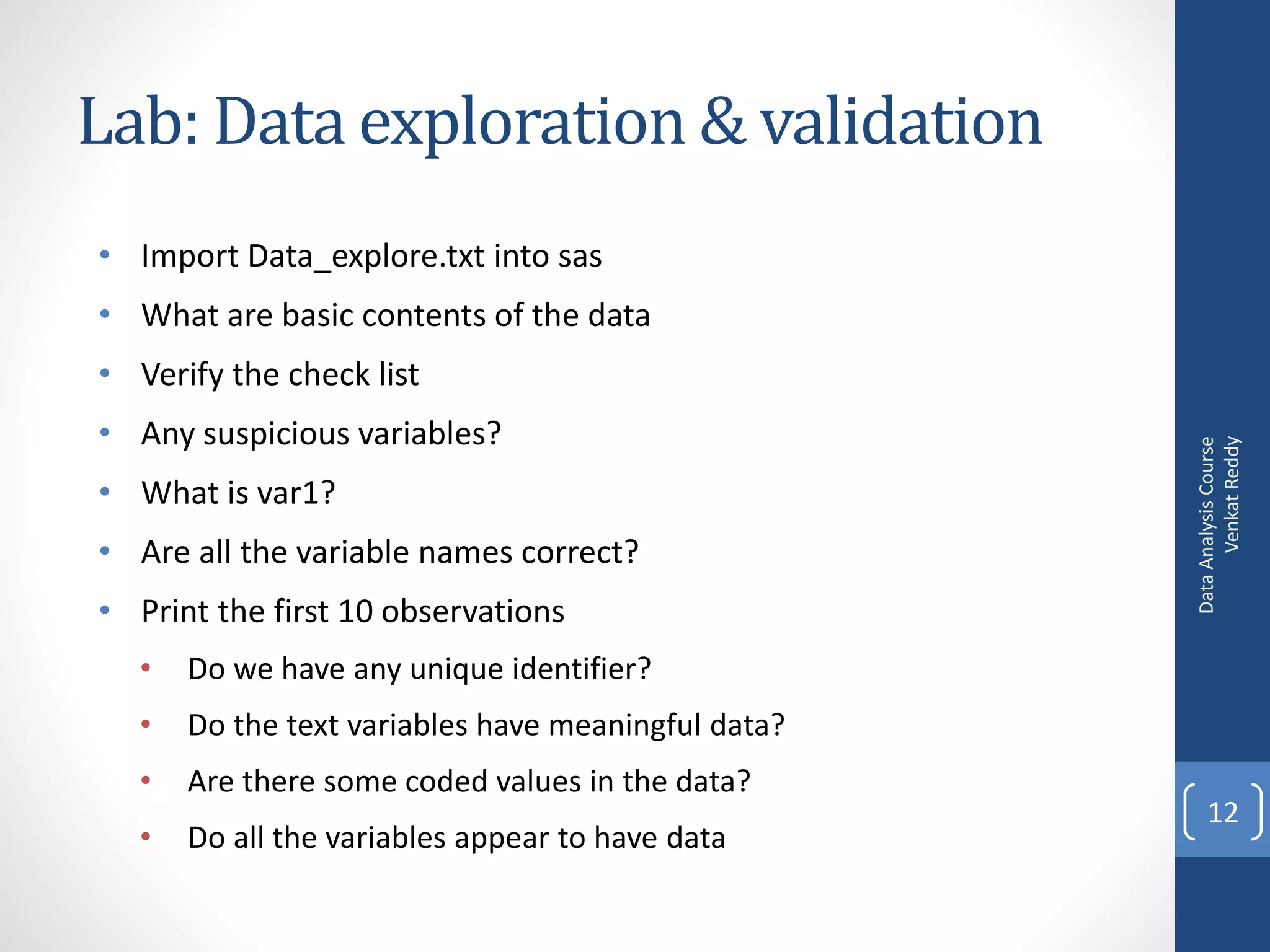 Lab: Data exploration & validation
• Import Data_explore.txt into sas
• What are basic contents of the data
• Verify the check list
• Any suspicious variables?




                                                          Venkat Reddy
                                                    Data Analysis Course
• What is var1?
• Are all the variable names correct?
• Print the first 10 observations
  •   Do we have any unique identifier?
  •   Do the text variables have meaningful data?
  •   Are there some coded values in the data?
                                                        12
  •   Do all the variables appear to have data
 