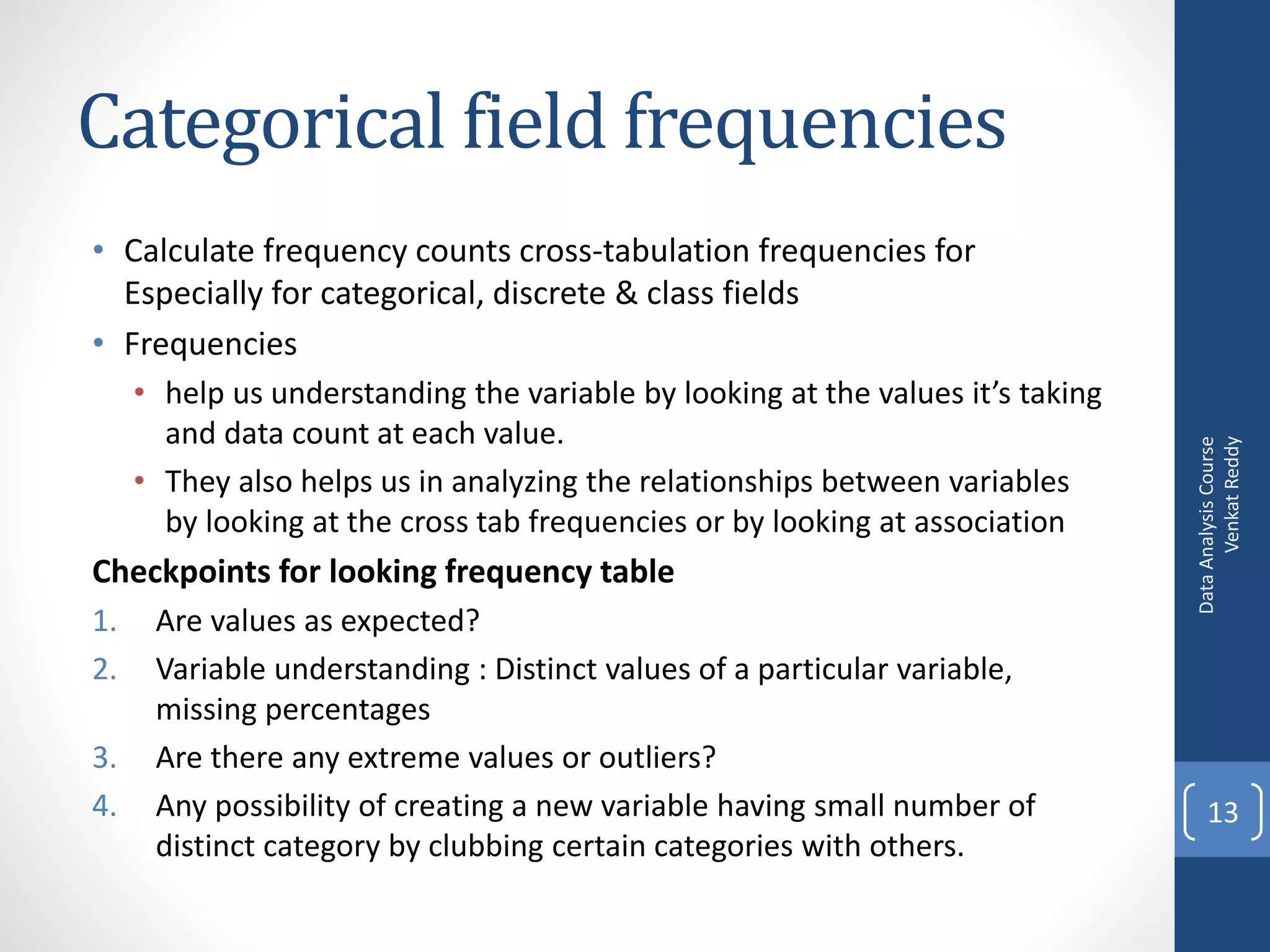 Categorical field frequencies
• Calculate frequency counts cross-tabulation frequencies for
  Especially for categorical, discrete & class fields
• Frequencies
     • help us understanding the variable by looking at the values it’s taking
       and data count at each value.




                                                                                       Venkat Reddy
                                                                                 Data Analysis Course
     • They also helps us in analyzing the relationships between variables
       by looking at the cross tab frequencies or by looking at association
Checkpoints for looking frequency table
1.    Are values as expected?
2.    Variable understanding : Distinct values of a particular variable,
      missing percentages
3.    Are there any extreme values or outliers?
4.    Any possibility of creating a new variable having small number of              13
      distinct category by clubbing certain categories with others.
 