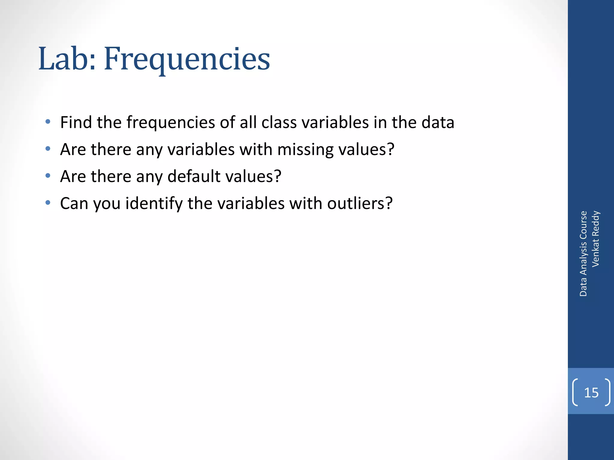 Lab: Frequencies
•   Find the frequencies of all class variables in the data
•   Are there any variables with missing values?
•   Are there any default values?
•   Can you identify the variables with outliers?




                                                                    Venkat Reddy
                                                              Data Analysis Course
                                                                  15
 