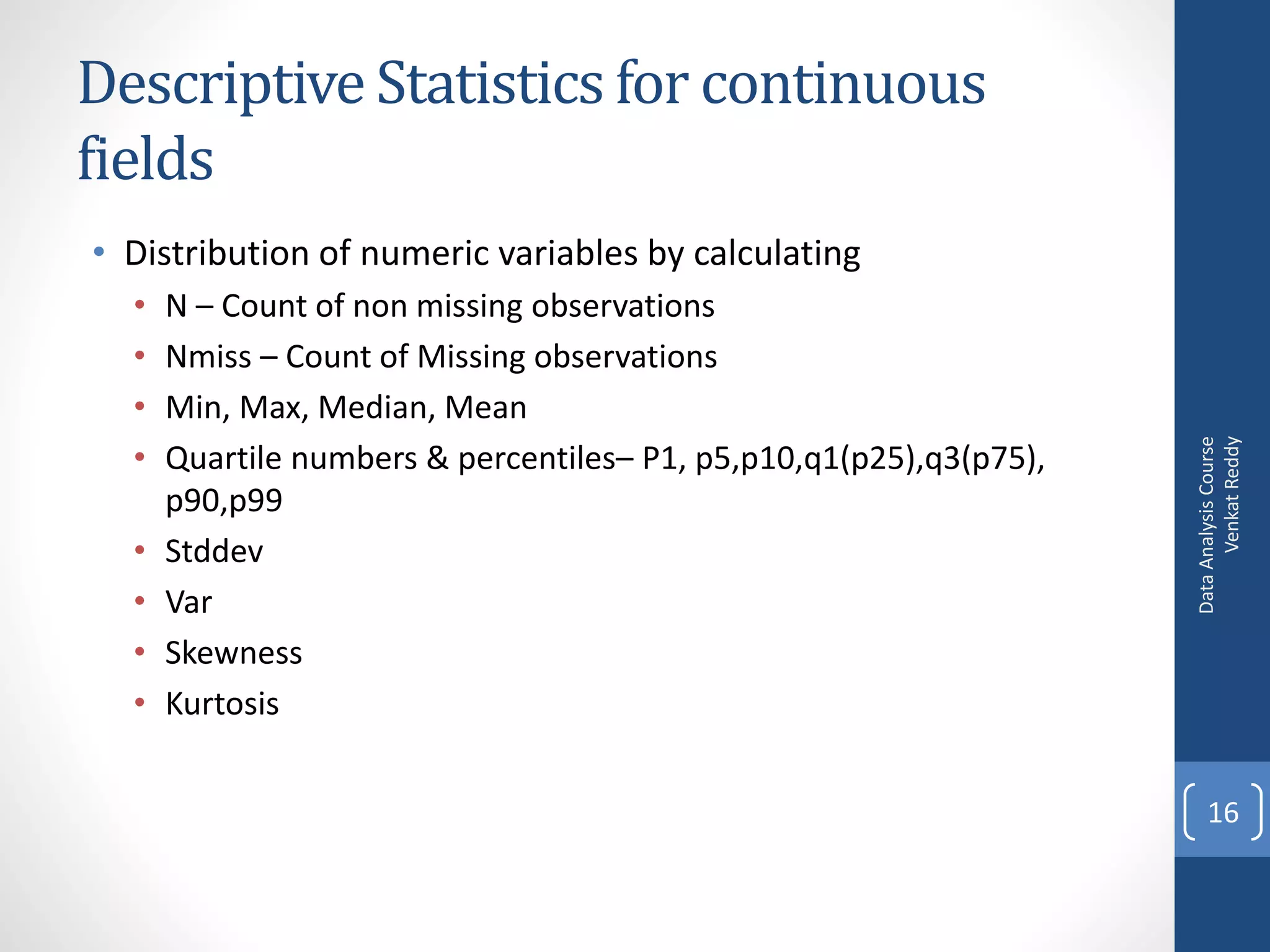 Descriptive Statistics for continuous
fields
• Distribution of numeric variables by calculating
  •   N – Count of non missing observations
  •   Nmiss – Count of Missing observations
  •   Min, Max, Median, Mean




                                                                          Venkat Reddy
                                                                    Data Analysis Course
  •   Quartile numbers & percentiles– P1, p5,p10,q1(p25),q3(p75),
      p90,p99
  •   Stddev
  •   Var
  •   Skewness
  •   Kurtosis


                                                                        16
 