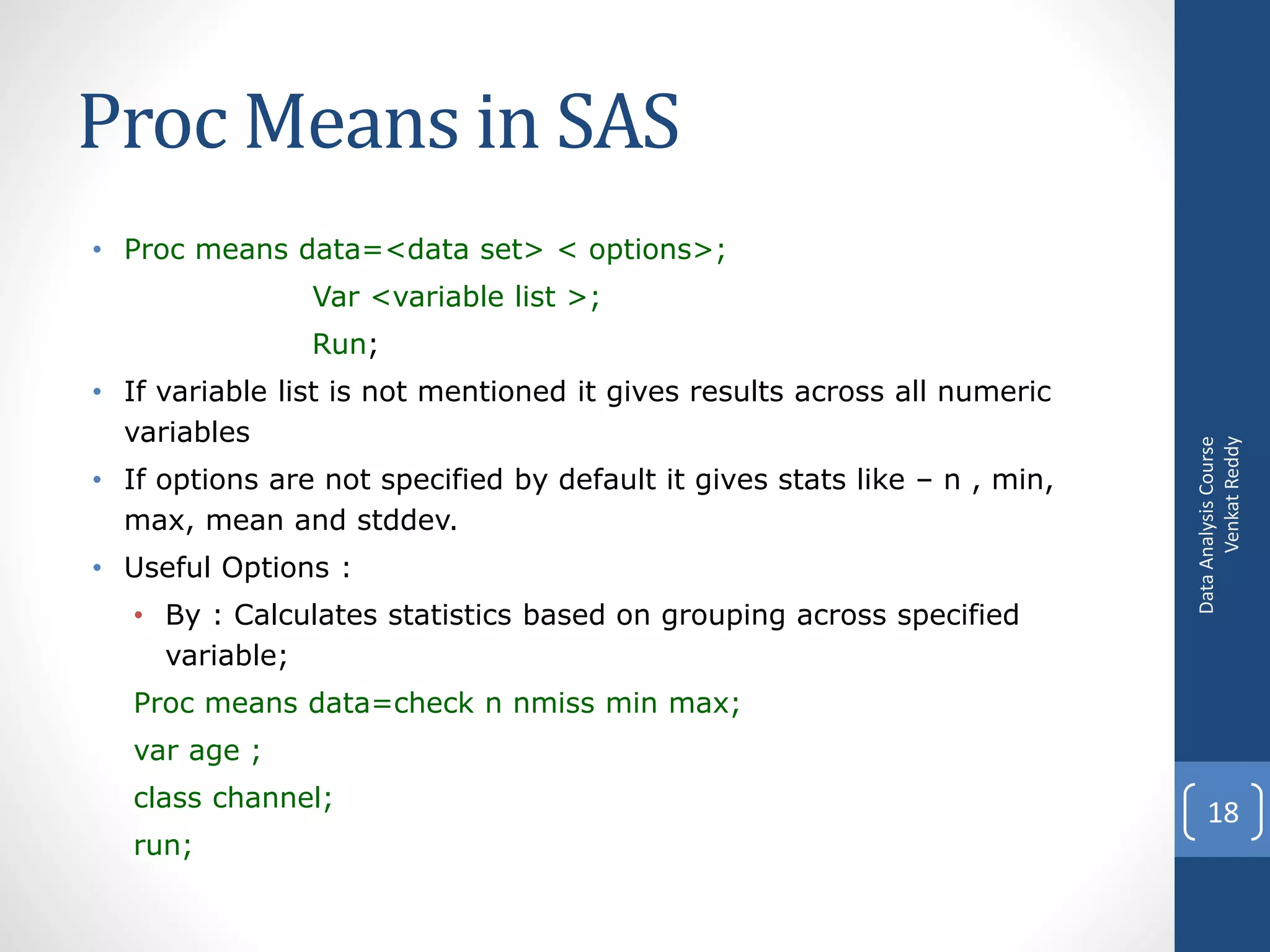 Proc Means in SAS
• Proc means data=<data set> < options>;
                Var <variable list >;
                Run;
• If variable list is not mentioned it gives results across all numeric
  variables




                                                                                 Venkat Reddy
                                                                           Data Analysis Course
• If options are not specified by default it gives stats like – n , min,
  max, mean and stddev.
• Useful Options :
   • By : Calculates statistics based on grouping across specified
     variable;
   Proc means data=check n nmiss min max;
   var age ;
   class channel;
                                                                               18
   run;
 