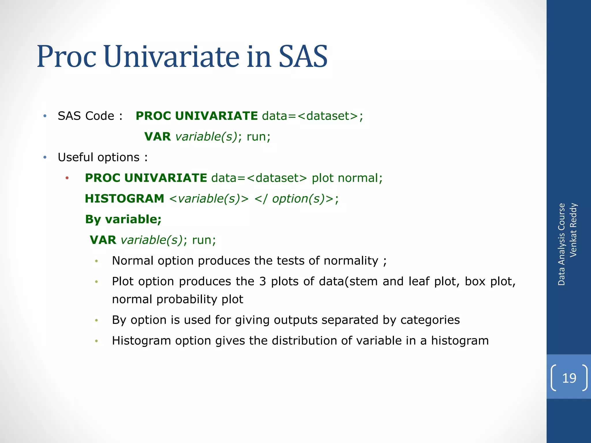 Proc Univariate in SAS
• SAS Code :    PROC UNIVARIATE data=<dataset>;
                 VAR variable(s); run;
• Useful options :
   •   PROC UNIVARIATE data=<dataset> plot normal;
       HISTOGRAM <variable(s)> </ option(s)>;




                                                                                           Venkat Reddy
                                                                                     Data Analysis Course
       By variable;
       VAR variable(s); run;
        •   Normal option produces the tests of normality ;
        •   Plot option produces the 3 plots of data(stem and leaf plot, box plot,
            normal probability plot
        •   By option is used for giving outputs separated by categories
        •   Histogram option gives the distribution of variable in a histogram


                                                                                         19
 