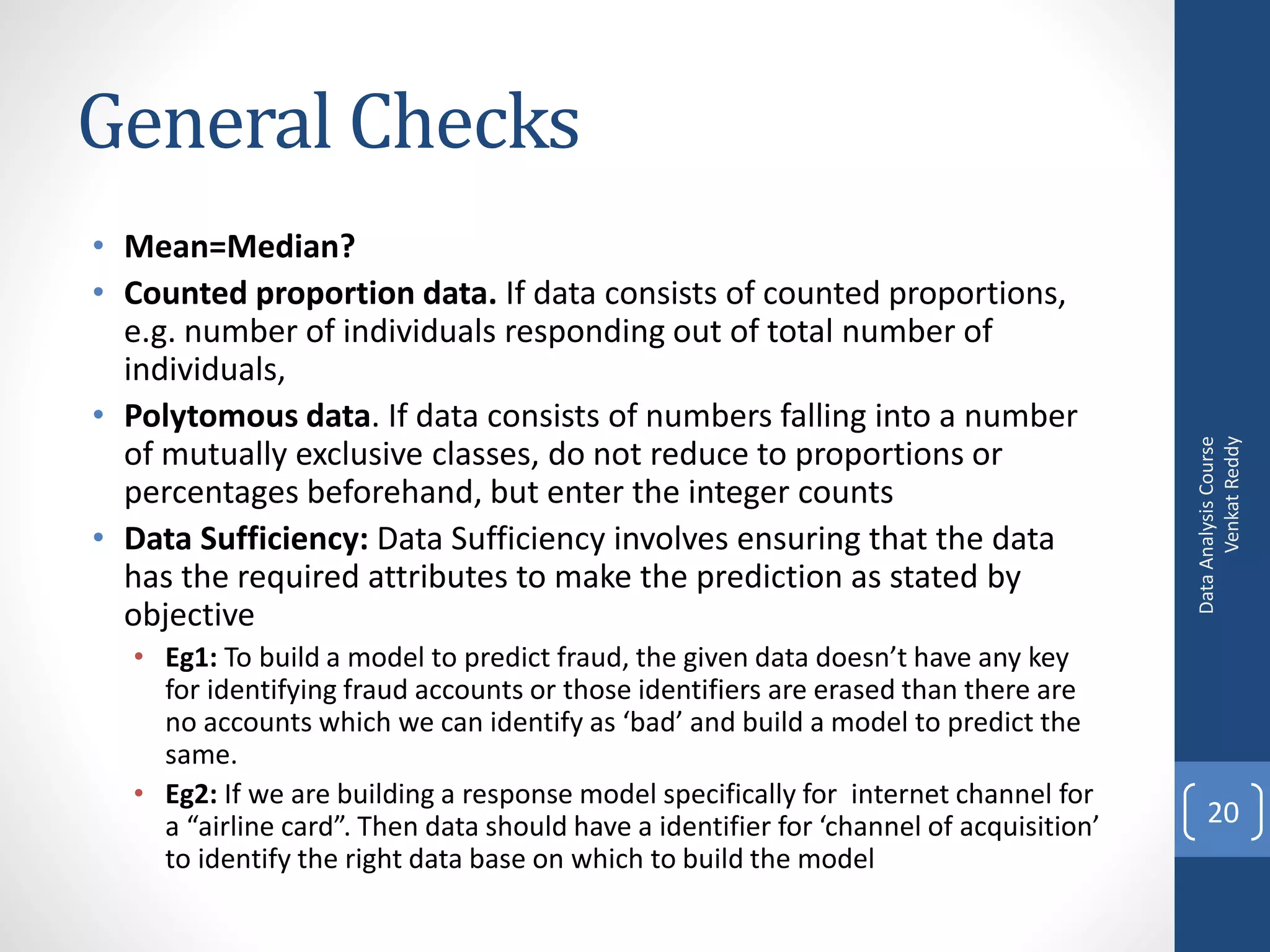 General Checks
• Mean=Median?
• Counted proportion data. If data consists of counted proportions,
  e.g. number of individuals responding out of total number of
  individuals,
• Polytomous data. If data consists of numbers falling into a number




                                                                                              Venkat Reddy
                                                                                        Data Analysis Course
  of mutually exclusive classes, do not reduce to proportions or
  percentages beforehand, but enter the integer counts
• Data Sufficiency: Data Sufficiency involves ensuring that the data
  has the required attributes to make the prediction as stated by
  objective
  • Eg1: To build a model to predict fraud, the given data doesn’t have any key
    for identifying fraud accounts or those identifiers are erased than there are
    no accounts which we can identify as ‘bad’ and build a model to predict the
    same.
  • Eg2: If we are building a response model specifically for internet channel for
    a “airline card”. Then data should have a identifier for ‘channel of acquisition’       20
    to identify the right data base on which to build the model
 
