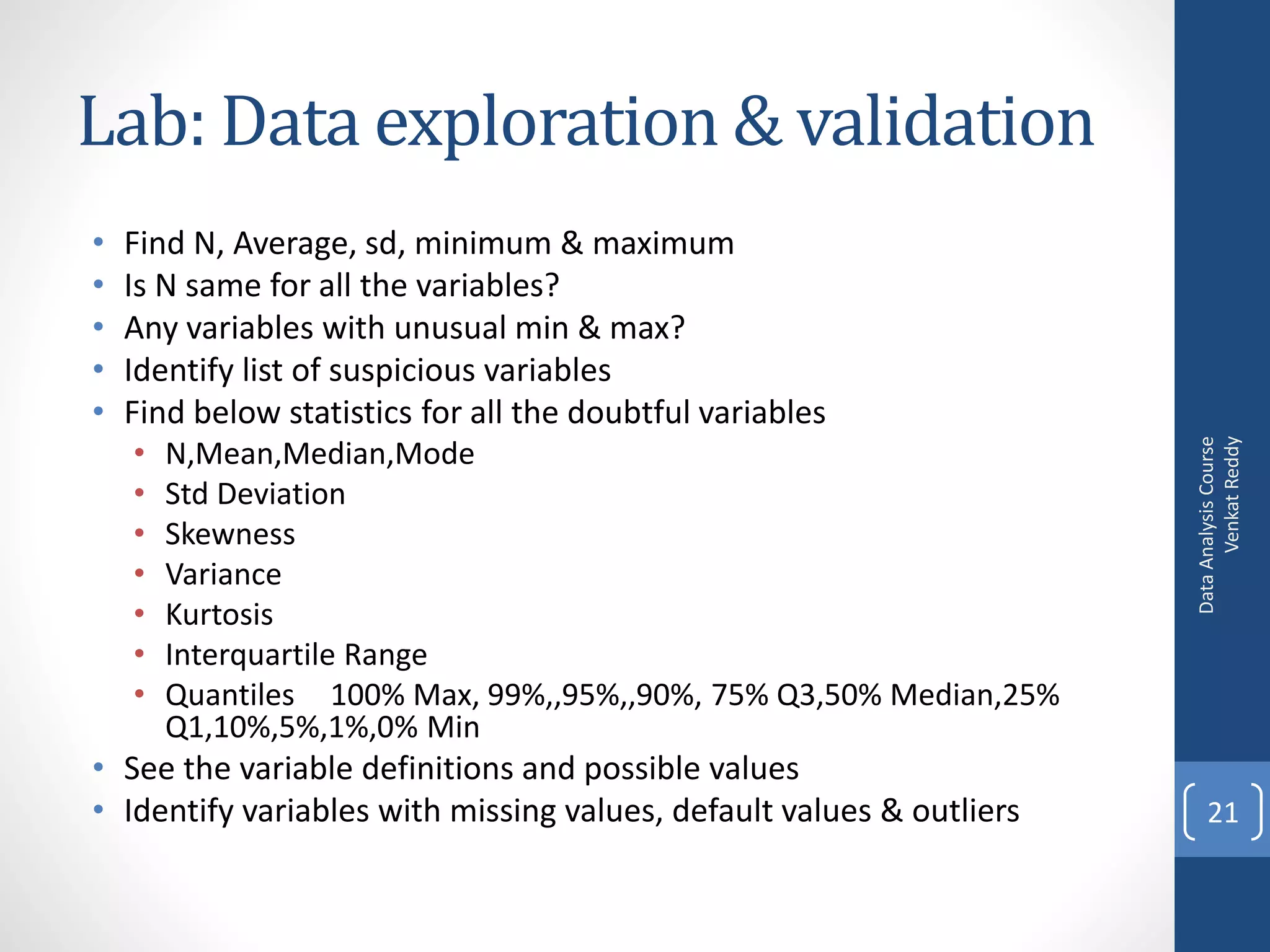 Lab: Data exploration & validation
•   Find N, Average, sd, minimum & maximum
•   Is N same for all the variables?
•   Any variables with unusual min & max?
•   Identify list of suspicious variables
•   Find below statistics for all the doubtful variables
    •




                                                                            Venkat Reddy
                                                                      Data Analysis Course
        N,Mean,Median,Mode
    •   Std Deviation
    •   Skewness
    •   Variance
    •   Kurtosis
    •   Interquartile Range
    •   Quantiles 100% Max, 99%,,95%,,90%, 75% Q3,50% Median,25%
        Q1,10%,5%,1%,0% Min
• See the variable definitions and possible values
• Identify variables with missing values, default values & outliers       21
 