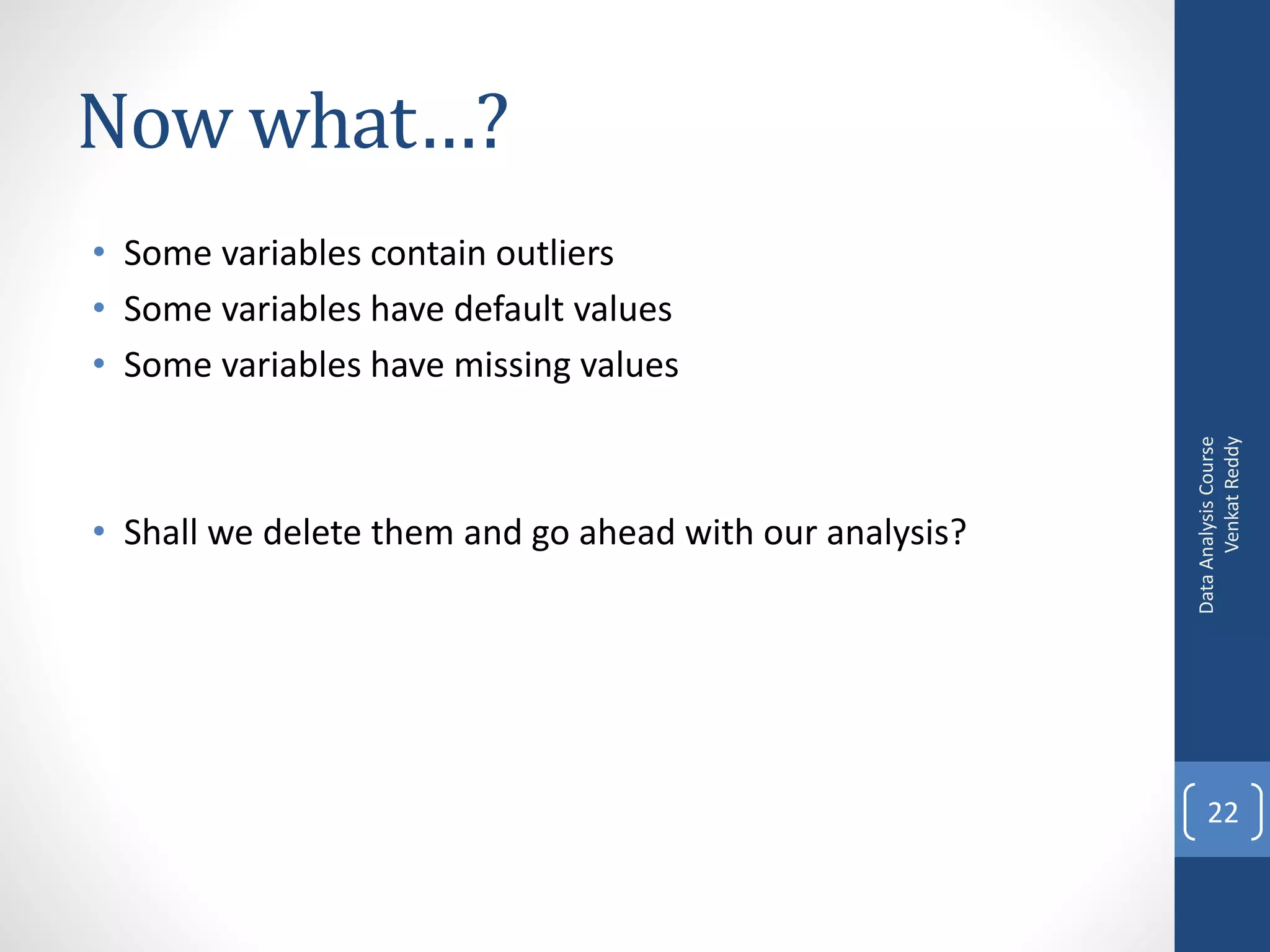 Now what…?
• Some variables contain outliers
• Some variables have default values
• Some variables have missing values




                                                               Venkat Reddy
                                                         Data Analysis Course
• Shall we delete them and go ahead with our analysis?




                                                             22
 