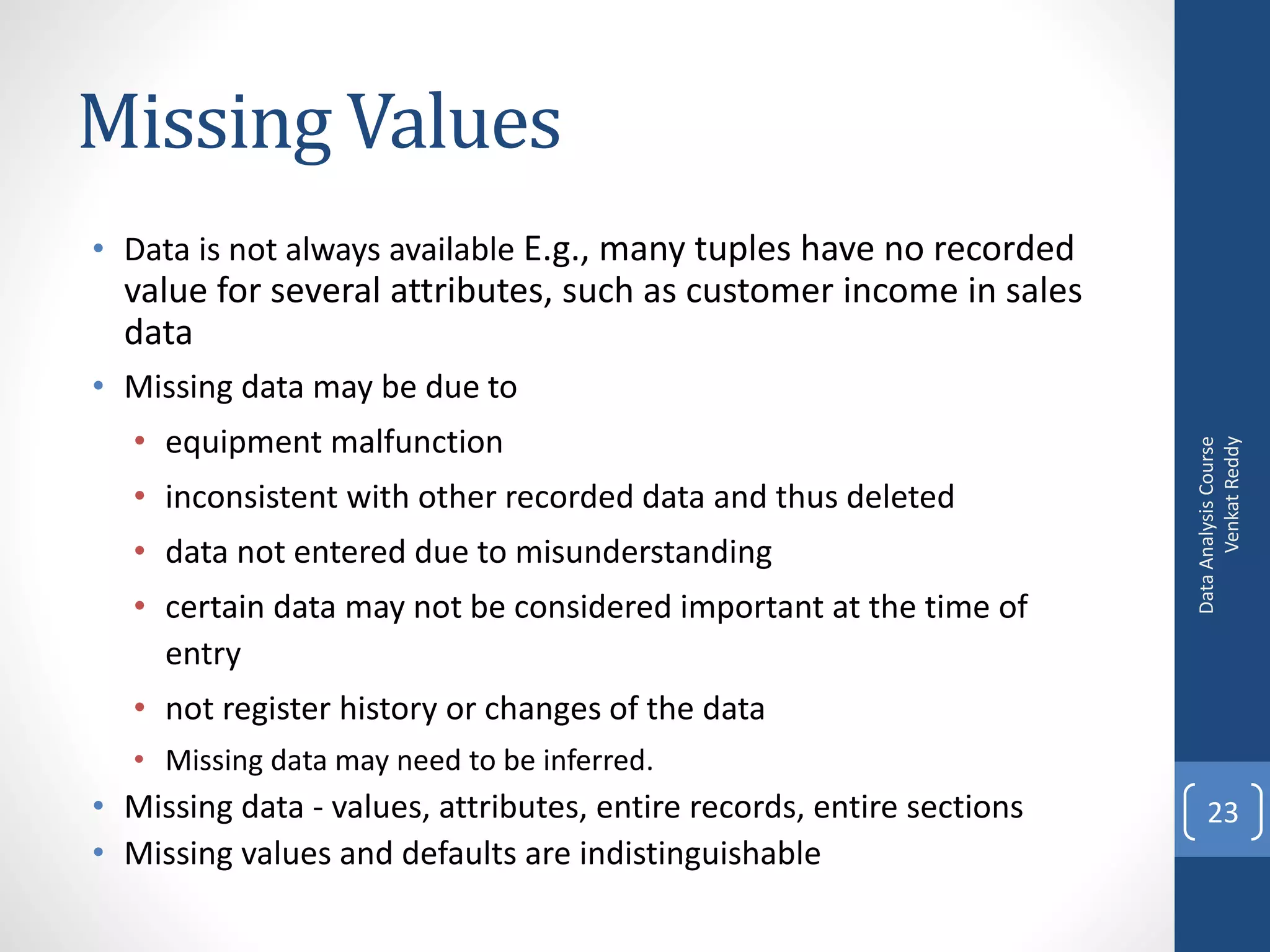 Missing Values
• Data is not always available E.g., many tuples have no recorded
  value for several attributes, such as customer income in sales
  data
• Missing data may be due to
   • equipment malfunction




                                                                             Venkat Reddy
                                                                       Data Analysis Course
   • inconsistent with other recorded data and thus deleted
   • data not entered due to misunderstanding
   • certain data may not be considered important at the time of
     entry
   • not register history or changes of the data
   • Missing data may need to be inferred.
• Missing data - values, attributes, entire records, entire sections       23
• Missing values and defaults are indistinguishable
 
