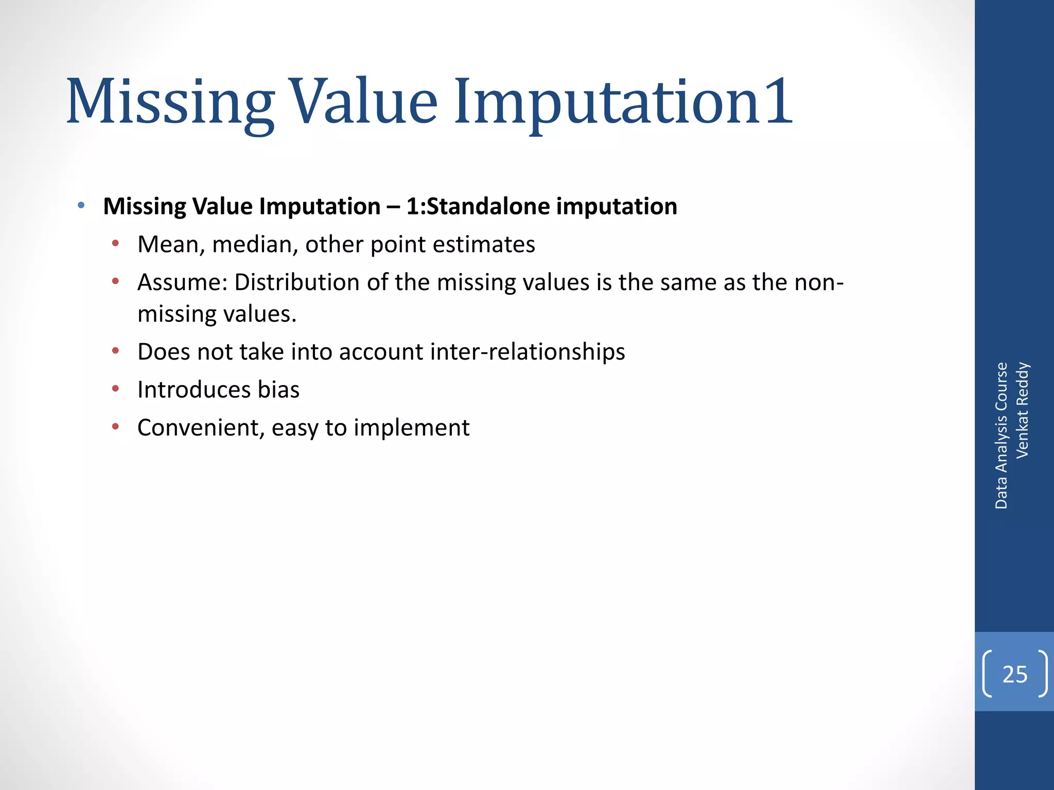 Missing Value Imputation1
• Missing Value Imputation – 1:Standalone imputation
  • Mean, median, other point estimates
  • Assume: Distribution of the missing values is the same as the non-
    missing values.
  • Does not take into account inter-relationships




                                                                               Venkat Reddy
                                                                         Data Analysis Course
  • Introduces bias
  • Convenient, easy to implement




                                                                             25
 