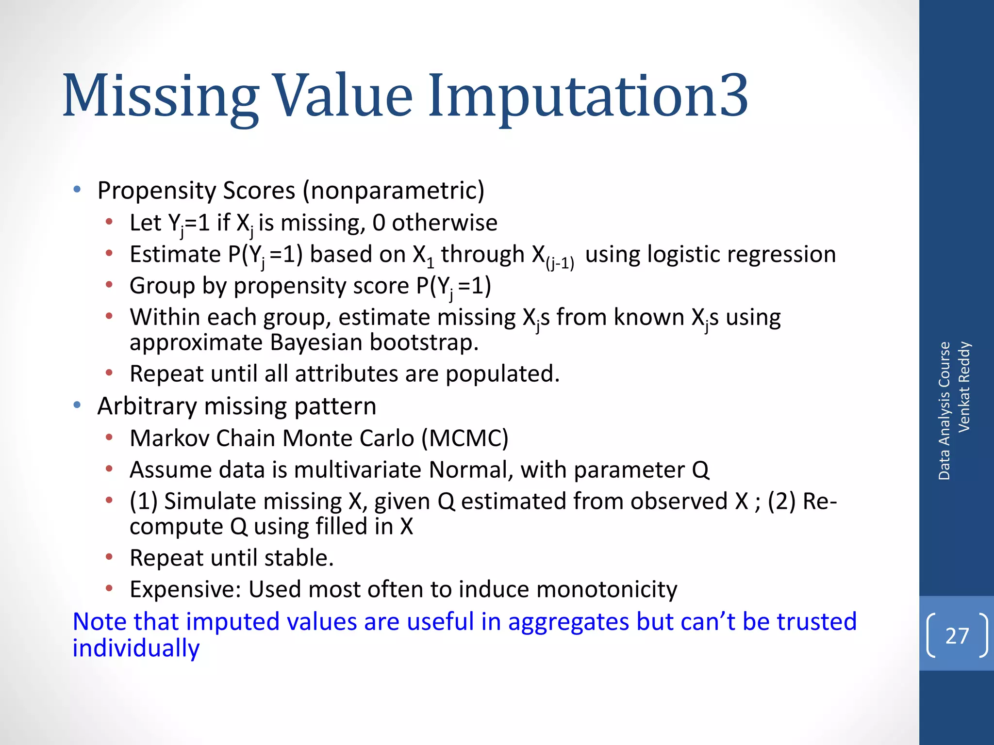 Missing Value Imputation3
• Propensity Scores (nonparametric)
  • Let Yj=1 if Xj is missing, 0 otherwise
  • Estimate P(Yj =1) based on X1 through X(j-1) using logistic regression
  • Group by propensity score P(Yj =1)
  • Within each group, estimate missing Xjs from known Xjs using
    approximate Bayesian bootstrap.




                                                                                   Venkat Reddy
                                                                             Data Analysis Course
  • Repeat until all attributes are populated.
• Arbitrary missing pattern
  • Markov Chain Monte Carlo (MCMC)
  • Assume data is multivariate Normal, with parameter Q
  • (1) Simulate missing X, given Q estimated from observed X ; (2) Re-
    compute Q using filled in X
  • Repeat until stable.
  • Expensive: Used most often to induce monotonicity
Note that imputed values are useful in aggregates but can’t be trusted           27
individually
 