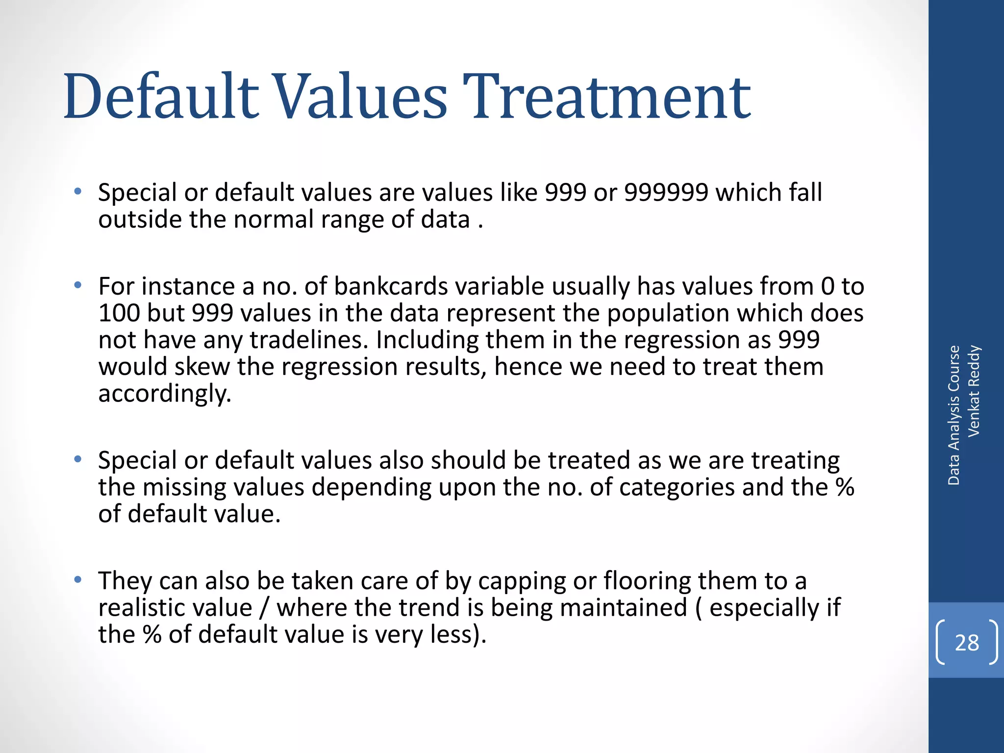 Default Values Treatment
• Special or default values are values like 999 or 999999 which fall
  outside the normal range of data .

• For instance a no. of bankcards variable usually has values from 0 to
  100 but 999 values in the data represent the population which does
  not have any tradelines. Including them in the regression as 999




                                                                                Venkat Reddy
                                                                          Data Analysis Course
  would skew the regression results, hence we need to treat them
  accordingly.

• Special or default values also should be treated as we are treating
  the missing values depending upon the no. of categories and the %
  of default value.

• They can also be taken care of by capping or flooring them to a
  realistic value / where the trend is being maintained ( especially if
  the % of default value is very less).                                       28
 