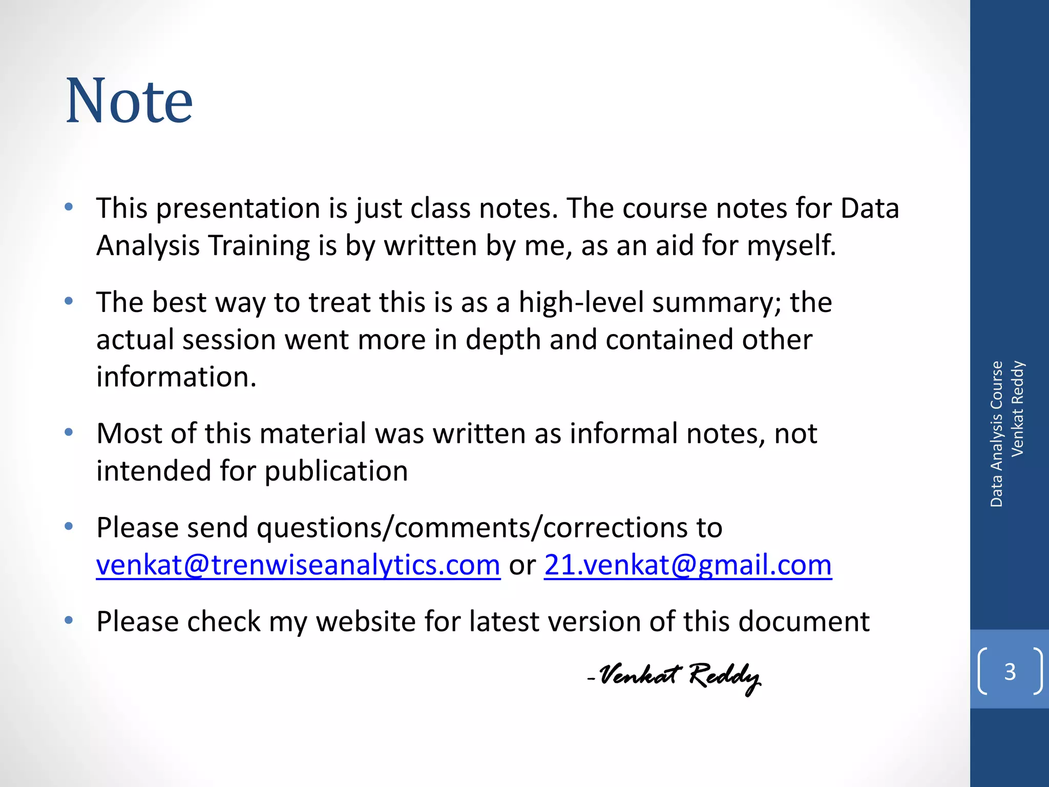 Note
• This presentation is just class notes. The course notes for Data
  Analysis Training is by written by me, as an aid for myself.
• The best way to treat this is as a high-level summary; the
  actual session went more in depth and contained other




                                                                           Venkat Reddy
                                                                     Data Analysis Course
  information.
• Most of this material was written as informal notes, not
  intended for publication
• Please send questions/comments/corrections to
  venkat@trenwiseanalytics.com or 21.venkat@gmail.com
• Please check my website for latest version of this document
                                         -Venkat Reddy                      3
 