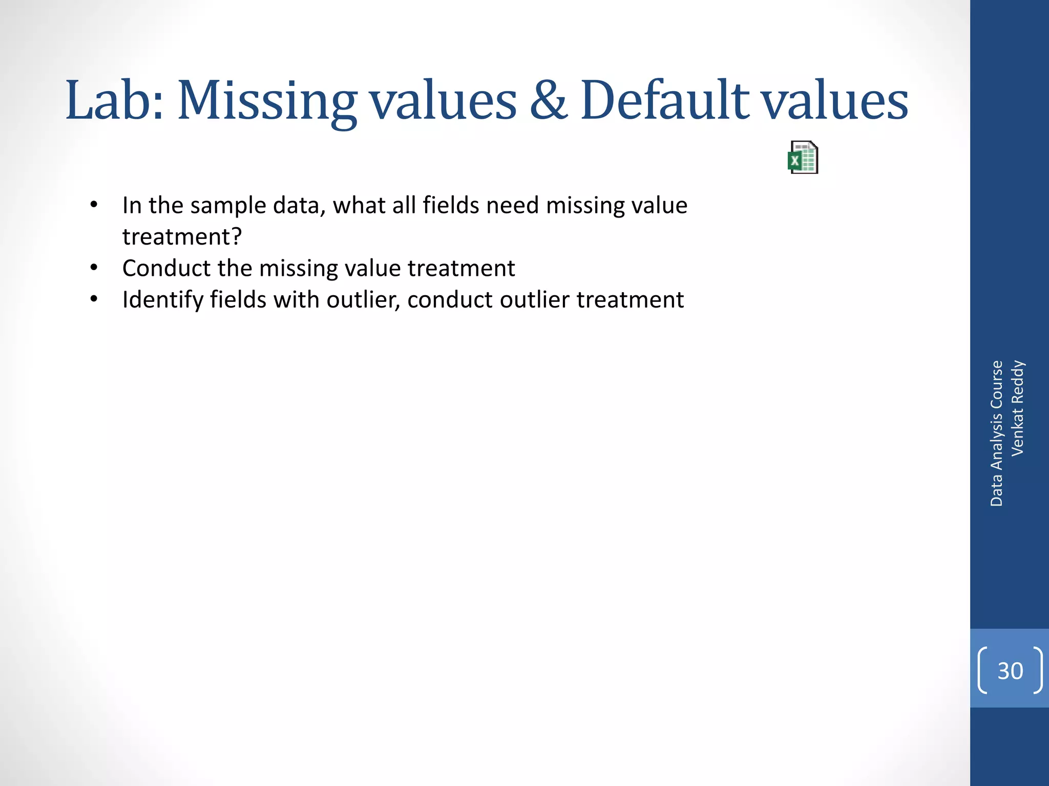 Lab: Missing values & Default values
 • In the sample data, what all fields need missing value
   treatment?
 • Conduct the missing value treatment
 • Identify fields with outlier, conduct outlier treatment




                                                                   Venkat Reddy
                                                             Data Analysis Course
                                                                 30
 