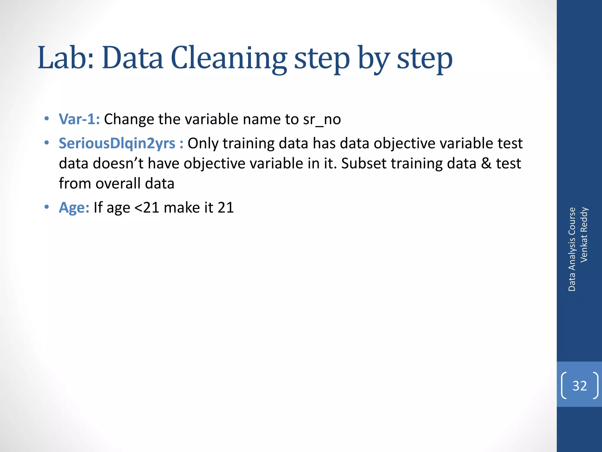 Lab: Data Cleaning step by step
• Var-1: Change the variable name to sr_no
• SeriousDlqin2yrs : Only training data has data objective variable test
  data doesn’t have objective variable in it. Subset training data & test
  from overall data
• Age: If age <21 make it 21




                                                                                  Venkat Reddy
                                                                            Data Analysis Course
                                                                                32
 