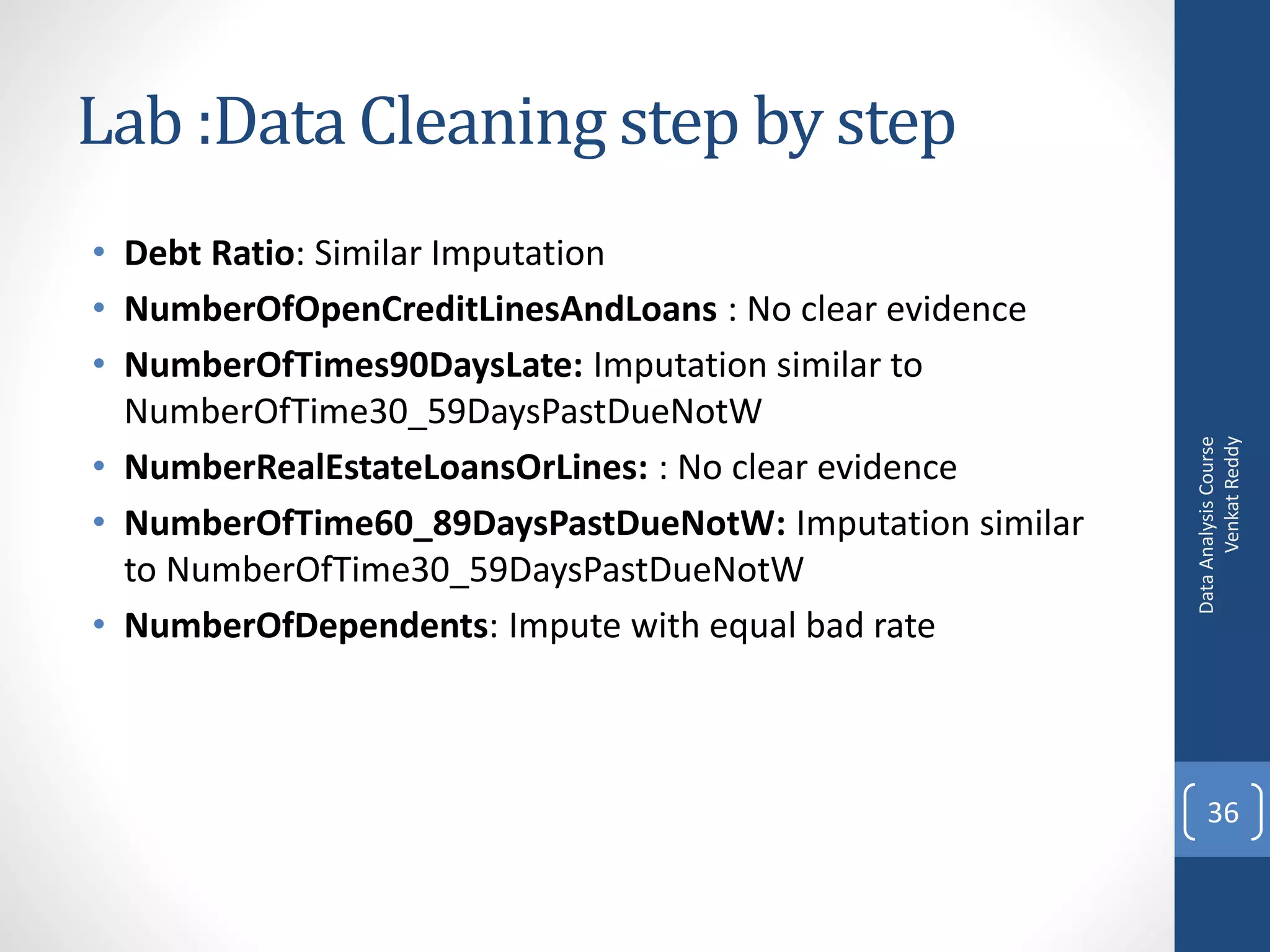 Lab :Data Cleaning step by step
• Debt Ratio: Similar Imputation
• NumberOfOpenCreditLinesAndLoans : No clear evidence
• NumberOfTimes90DaysLate: Imputation similar to
  NumberOfTime30_59DaysPastDueNotW




                                                               Venkat Reddy
                                                         Data Analysis Course
• NumberRealEstateLoansOrLines: : No clear evidence
• NumberOfTime60_89DaysPastDueNotW: Imputation similar
  to NumberOfTime30_59DaysPastDueNotW
• NumberOfDependents: Impute with equal bad rate



                                                             36
 