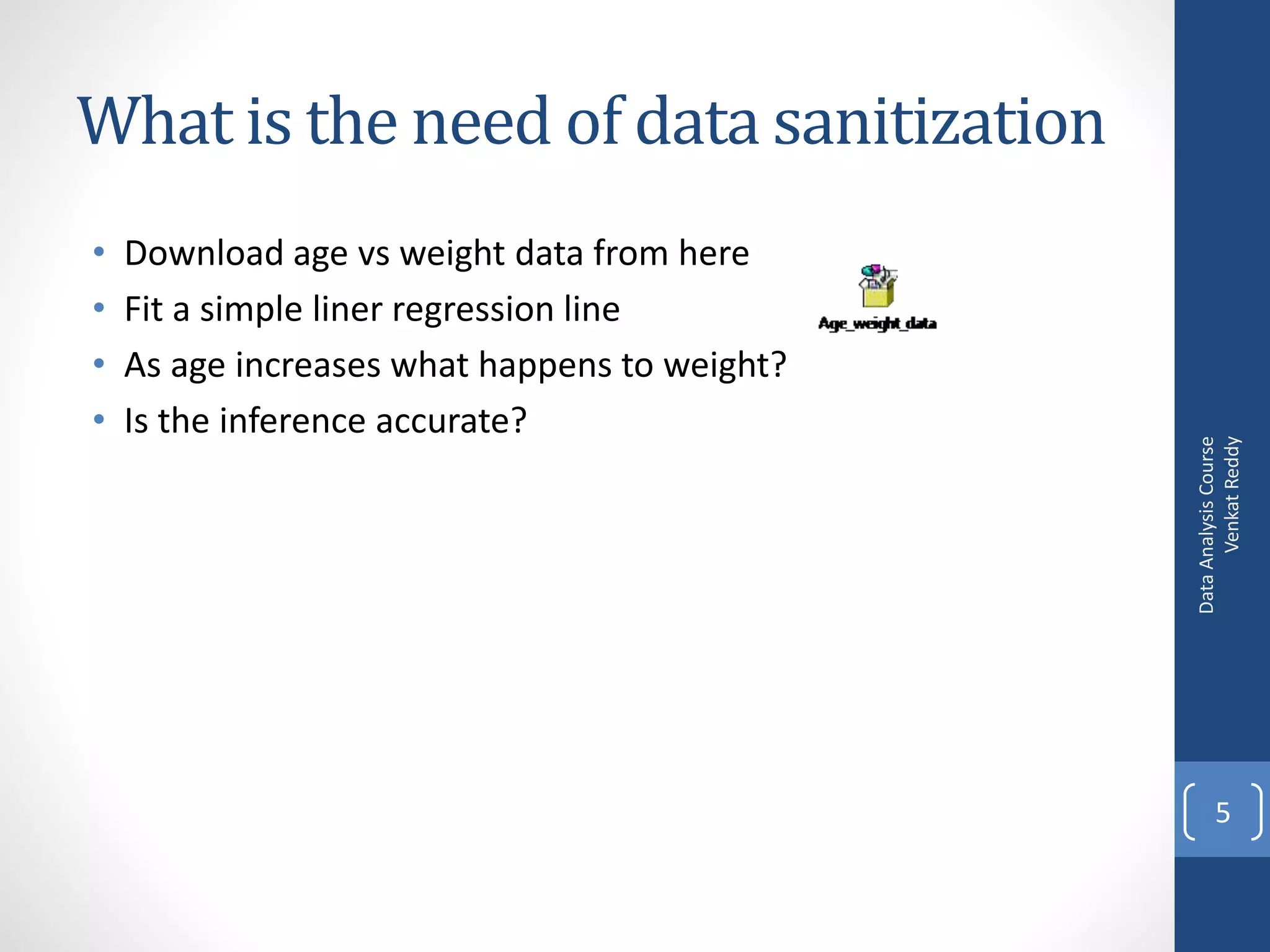 What is the need of data sanitization
•   Download age vs weight data from here
•   Fit a simple liner regression line
•   As age increases what happens to weight?
•   Is the inference accurate?




                                                     Venkat Reddy
                                               Data Analysis Course
                                                      5
 