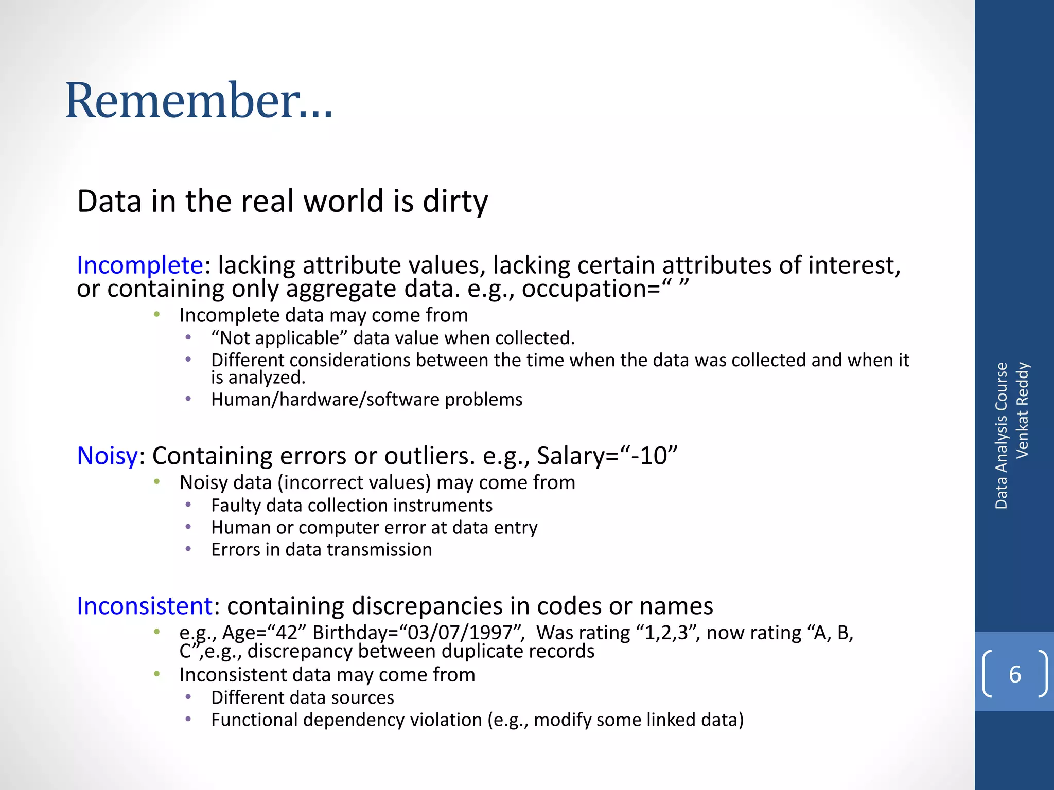 Remember…
Data in the real world is dirty
Incomplete: lacking attribute values, lacking certain attributes of interest,
or containing only aggregate data. e.g., occupation=“ ”
       • Incomplete data may come from
          • “Not applicable” data value when collected.
          • Different considerations between the time when the data was collected and when it




                                                                                                      Venkat Reddy
                                                                                                Data Analysis Course
            is analyzed.
          • Human/hardware/software problems

Noisy: Containing errors or outliers. e.g., Salary=“-10”
       • Noisy data (incorrect values) may come from
          • Faulty data collection instruments
          • Human or computer error at data entry
          • Errors in data transmission

Inconsistent: containing discrepancies in codes or names
       • e.g., Age=“42” Birthday=“03/07/1997”, Was rating “1,2,3”, now rating “A, B,
         C”,e.g., discrepancy between duplicate records
       • Inconsistent data may come from                                                               6
          • Different data sources
          • Functional dependency violation (e.g., modify some linked data)
 
