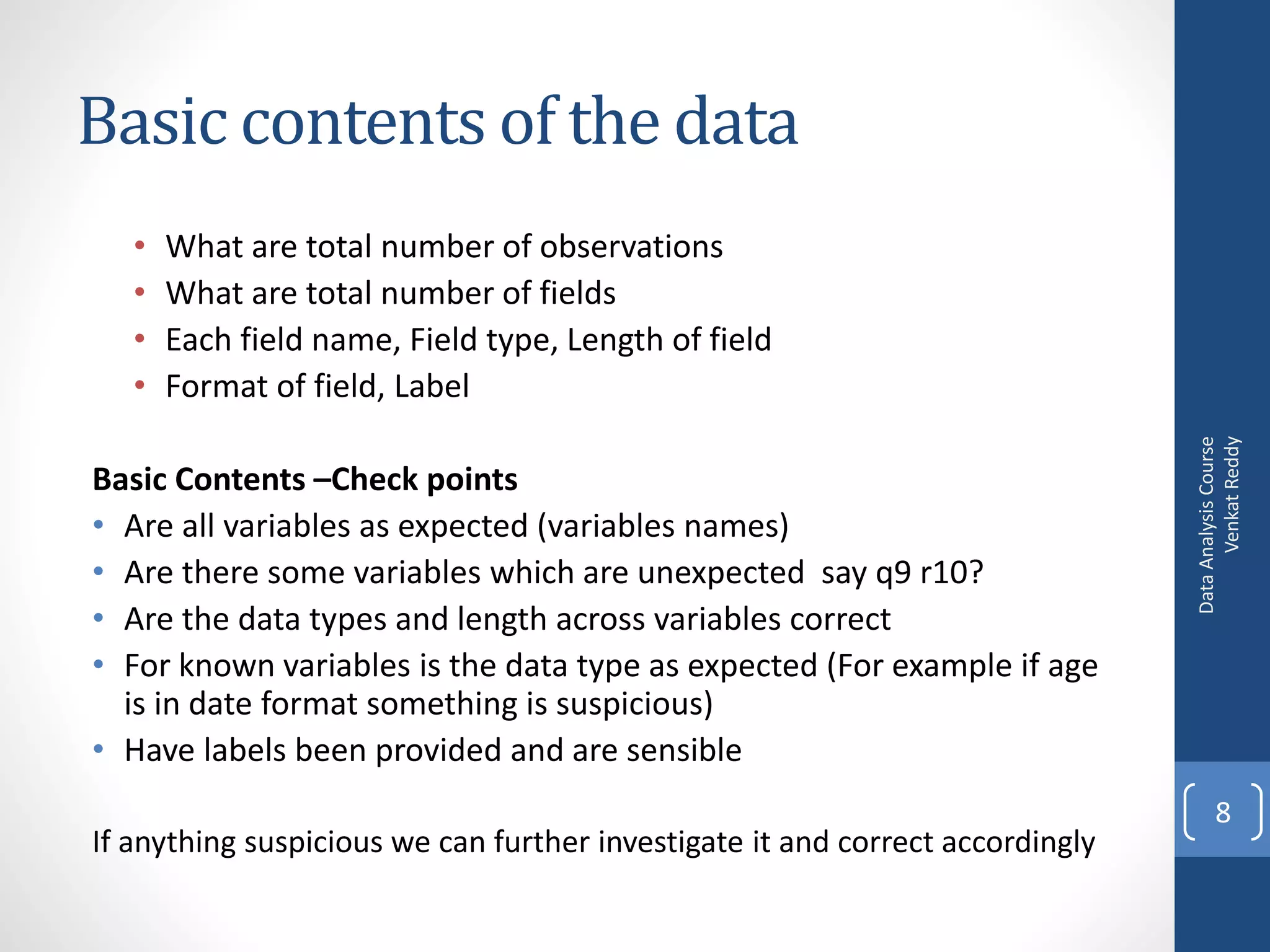Basic contents of the data
   •   What are total number of observations
   •   What are total number of fields
   •   Each field name, Field type, Length of field
   •   Format of field, Label




                                                                                     Venkat Reddy
                                                                               Data Analysis Course
Basic Contents –Check points
• Are all variables as expected (variables names)
• Are there some variables which are unexpected say q9 r10?
• Are the data types and length across variables correct
• For known variables is the data type as expected (For example if age
  is in date format something is suspicious)
• Have labels been provided and are sensible
                                                                                      8
If anything suspicious we can further investigate it and correct accordingly
 