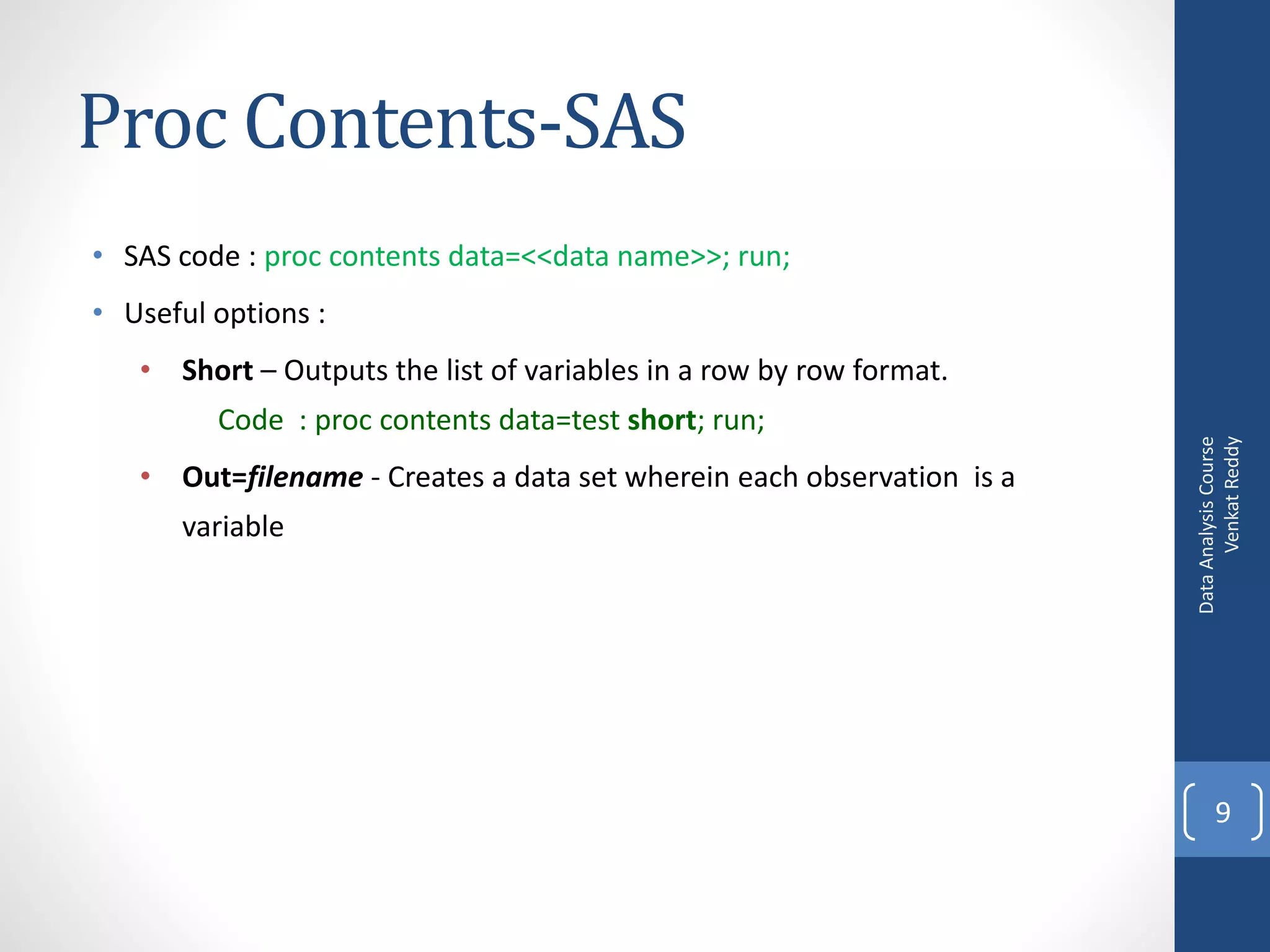 Proc Contents-SAS
• SAS code : proc contents data=<<data name>>; run;
• Useful options :
   • Short – Outputs the list of variables in a row by row format.
         Code : proc contents data=test short; run;




                                                                             Venkat Reddy
                                                                       Data Analysis Course
   • Out=filename - Creates a data set wherein each observation is a
      variable




                                                                              9
 