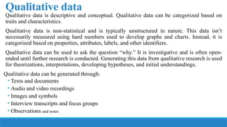 Qualitative data
Qualitative data is descriptive and conceptual. Qualitative data can be categorized based on
traits and characteristics.
Qualitative data is non-statistical and is typically unstructured in nature. This data isn’t
necessarily measured using hard numbers used to develop graphs and charts. Instead, it is
categorized based on properties, attributes, labels, and other identifiers.
Qualitative data can be used to ask the question “why.” It is investigative and is often open-
ended until further research is conducted. Generating this data from qualitative research is used
for theorizations, interpretations, developing hypotheses, and initial understandings.
Qualitative data can be generated through:
• Texts and documents
• Audio and video recordings
• Images and symbols
• Interview transcripts and focus groups
• Observations and notes
 