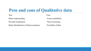 Pros and cons of Qualitative data
Pros
•Better understanding
•Provides Explanation
•Better Identification of behavior patterns
Cons
•Lesser reachability
•Time Consuming
•Possibility of Bias
 